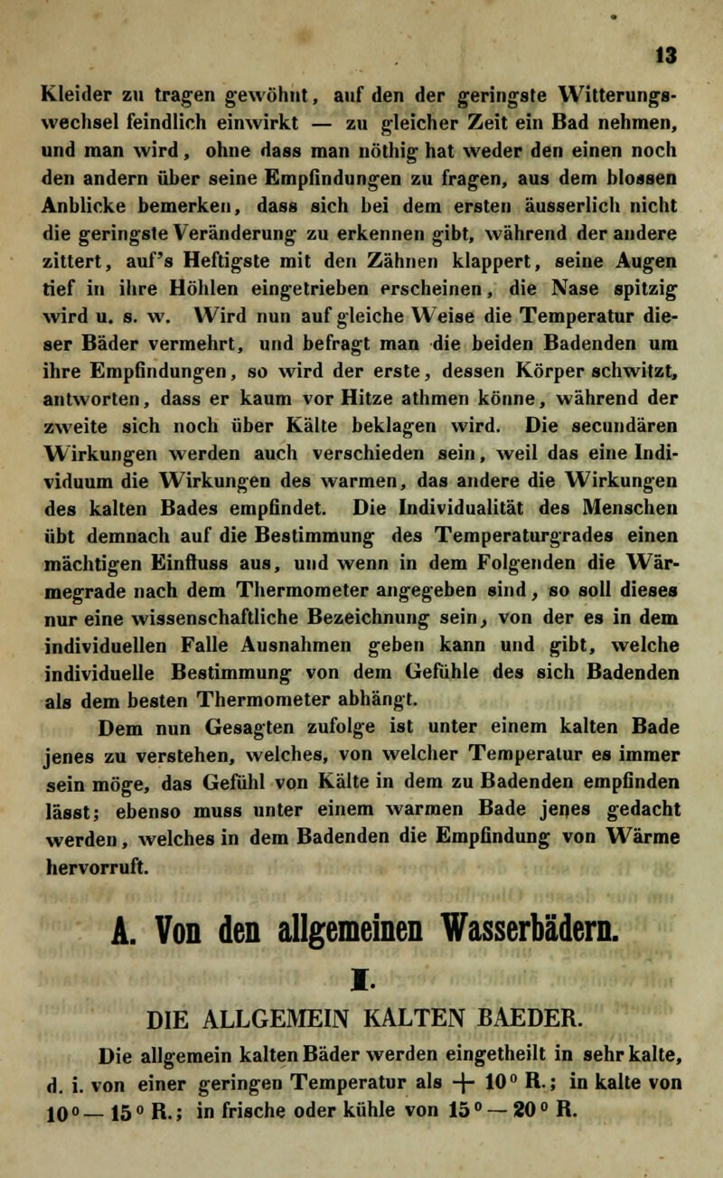 Kleider zu tragen gewöhnt, auf den der geringste Witterungs- wechsel feindlich einwirkt — zu gleicher Zeit ein Bad nehmen, und man wird, ohne dass man nöthig hat weder den einen noch den andern über seine Empfindungen zu fragen, aus dem blossen Anblicke bemerken, dass sich bei dem ersten äusserlich nicht die geringste Veränderung zu erkennen gibt, während der andere zittert, auf's Heftigste mit den Zähnen klappert, seine Augen tief in ihre Höhlen eingetrieben erscheinen, die Nase spitzig wird u. s. w. Wird nun auf gleiche Weise die Temperatur die- ser Bäder vermehrt, und befragt man die beiden Badenden um ihre Empfindungen, so wird der erste, dessen Körper schwitzt, antworten, dass er kaum vor Hitze athmen könne, während der zweite sich noch über Kälte beklagen wird. Die secundären Wirkungen werden auch verschieden sein, weil das eine Indi- viduum die Wirkungen des warmen, das andere die Wirkungen des kalten Bades empfindet. Die Individualität des Menschen übt demnach auf die Bestimmung des Temperaturgrades einen mächtigen Einftuss aus, und wenn in dem Folgenden die Wär- megrade nach dem Thermometer angegeben sind, so soll dieses nur eine wissenschaftliche Bezeichnung sein, von der es in dem individuellen Falle Ausnahmen geben kann und gibt, welche individuelle Bestimmung von dem Gefühle des sich Badenden als dem besten Thermometer abhängt. Dem nun Gesagten zufolge ist unter einem kalten Bade jenes zu verstehen, welches, von welcher Temperatur es immer sein möge, das Gefühl von Kälte in dem zu Badenden empfinden lässt; ebenso muss unter einem warmen Bade jenes gedacht werden, welches in dem Badenden die Empfindung von Wärme hervorruft. A. Von den allgemeinen Wasserbädern. i. DIE ALLGEMEIN KALTEN BAEDER. Die allgemein kalten Bäder werden eingetheilt in sehr kalte, d. i. von einer geringen Temperatur als + 10° B.; in kalte von 10 ° — 15 ° R-; in frische oder kühle von 15 ° — 20 ° R.