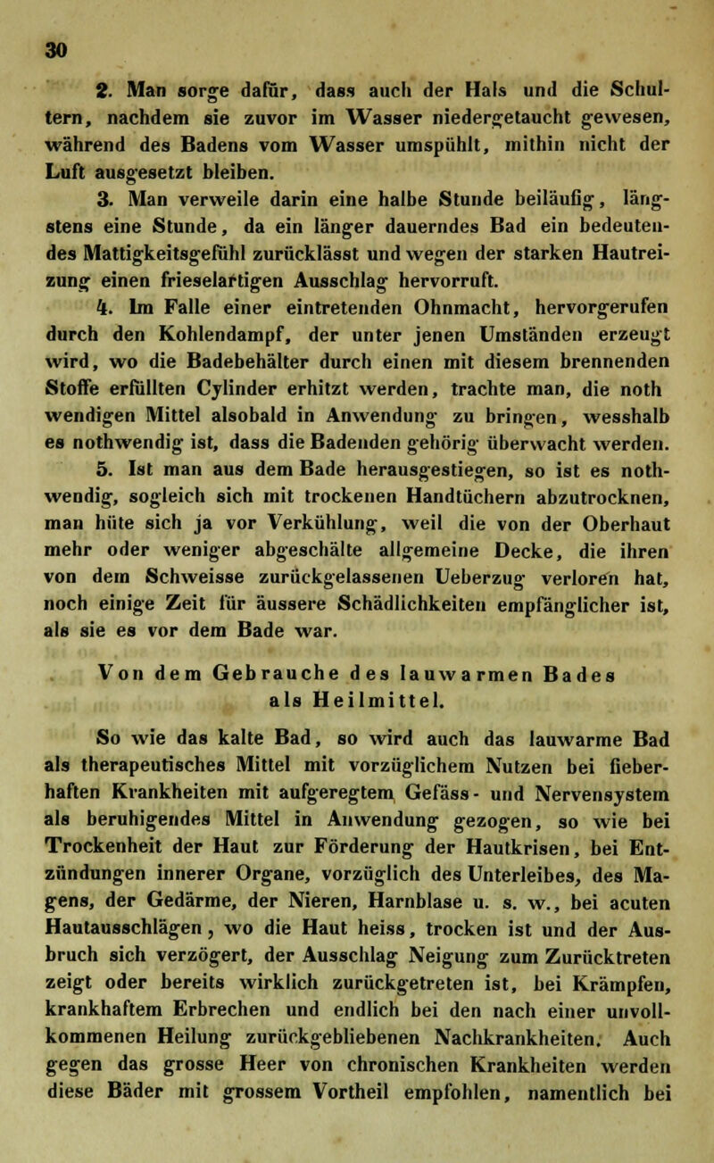 2. Man sorge dafür, dass auch der Hals und die Schul- tern, nachdem sie zuvor im Wasser niedergetaucht gewesen, während des Badens vom Wasser umspühlt, mithin nicht der Luft ausgesetzt bleiben. 3. Man verweile darin eine halbe Stunde beiläufig, läng- stens eine Stunde, da ein länger dauerndes Bad ein bedeuten- des Mattigkeitsgefühl zurücklässt und wegen der starken Hautrei- zung einen frieselaftigen Ausschlag hervorruft. 4. Im Falle einer eintretenden Ohnmacht, hervorgerufen durch den Kohlendampf, der unter jenen Umständen erzeugt wird, wo die Badebehälter durch einen mit diesem brennenden Stoffe erfüllten Cylinder erhitzt werden, trachte man, die noth wendigen Mittel alsobald in Anwendung zu bringen, wesshalb es nothwendig ist, dass die Badenden gehörig überwacht werden. 5. Ist man aus dem Bade herausgestiegen, so ist es noth- wendig, sogleich sich mit trockenen Handtüchern abzutrocknen, man hüte sich ja vor Verkühlung, weil die von der Oberhaut mehr oder weniger abgeschälte allgemeine Decke, die ihren von dem Schweisse zurückgelassenen Ueberzug verloren hat, noch einige Zeit für äussere Schädlichkeiten empfänglicher ist, als sie es vor dem Bade war. Von dem Gebrauche des lauwarmen Bades als Heilmittel. So wie das kalte Bad, so wird auch das lauwarme Bad als therapeutisches Mittel mit vorzüglichem Nutzen bei fieber- haften Krankheiten mit aufgeregtem Gefäss- und Nervensystem als beruhigendes Mittel in Anwendung gezogen, so wie bei Trockenheit der Haut zur Förderung der Hautkrisen, bei Ent- zündungen innerer Organe, vorzüglich des Unterleibes, des Ma- gens, der Gedärme, der Nieren, Harnblase u. s. w., bei acuten Hautausschlägen, wo die Haut heiss, trocken ist und der Aus- bruch sich verzögert, der Ausschlag Neigung zum Zurücktreten zeigt oder bereits wirklich zurückgetreten ist, bei Krämpfen, krankhaftem Erbrechen und endlich bei den nach einer unvoll- kommenen Heilung zurückgebliebenen Nachkrankheiten. Auch gegen das grosse Heer von chronischen Krankheiten werden diese Bäder mit grossem Vortheil empfohlen, namentlich bei