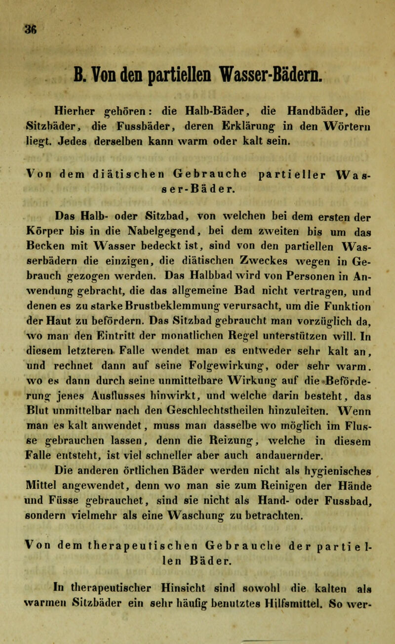 38 B. Von den partiellen Wasser-Bädern. Hierher gehören: die Halb-Bäder, die Handbäder, die Sitzbäder, die Fussbäder, deren Erklärung in den Wörtern liegt. Jedes derselben kann warm oder kalt sein. Von dem diätischen Gebrauche partieller Was- ser-Bäder. Das Halb- oder Sitzbad, von welchen bei dem ersten der Körper bis in die Nabelgegend, bei dem zweiten bis um das Becken mit Wasser bedeckt ist, sind von den partiellen Was- serbädern die einzigen, die diätischen Zweckes wegen in Ge- brauch gezogen werden. Das Halbbad wird von Personen in An- wendung gebracht, die das allgemeine Bad nicht vertragen, und denen es zu starke Brustbeklemmung verursacht, um die Funktion der Haut zu befördern. Das Sitzbad gebraucht man vorzüglich da, wo man den Eintritt der monatlichen Regel unterstützen will. In diesem letzteren- Falle wendet man es entweder sehr kalt an, und rechnet dann auf seine Folgewirkung, oder sehr warm, wo es dann durch seine unmittelbare Wirkung auf die -Beförde- rung jenes Ausflusses hinwirkt, und welche darin besteht, das Blut unmittelbar nach den Geschlechtstheilen hinzuleiten. Wenn man es kalt anwendet, muss man dasselbe wo möglich im Flus- se gebrauchen lassen, denn die Reizung, welche in diesem Falle entsteht, ist viel schneller aber auch andauernder. Die anderen örtlichen Bäder werden nicht als hygienisches Mittel angewendet, denn wo man sie zum Reinigen der Hände und Füsse gebrauchet, sind sie nicht als Hand- oder Fussbad, sondern vielmehr als eine Waschung zu betrachten. Von dem therapeutischen Gebrauche der partiel- len Bäder. In therapeutischer Hinsicht sind sowohl die kalten als warmen Sitzbäder ein sehr häufig benutztes Hilfsmittel. So wer-