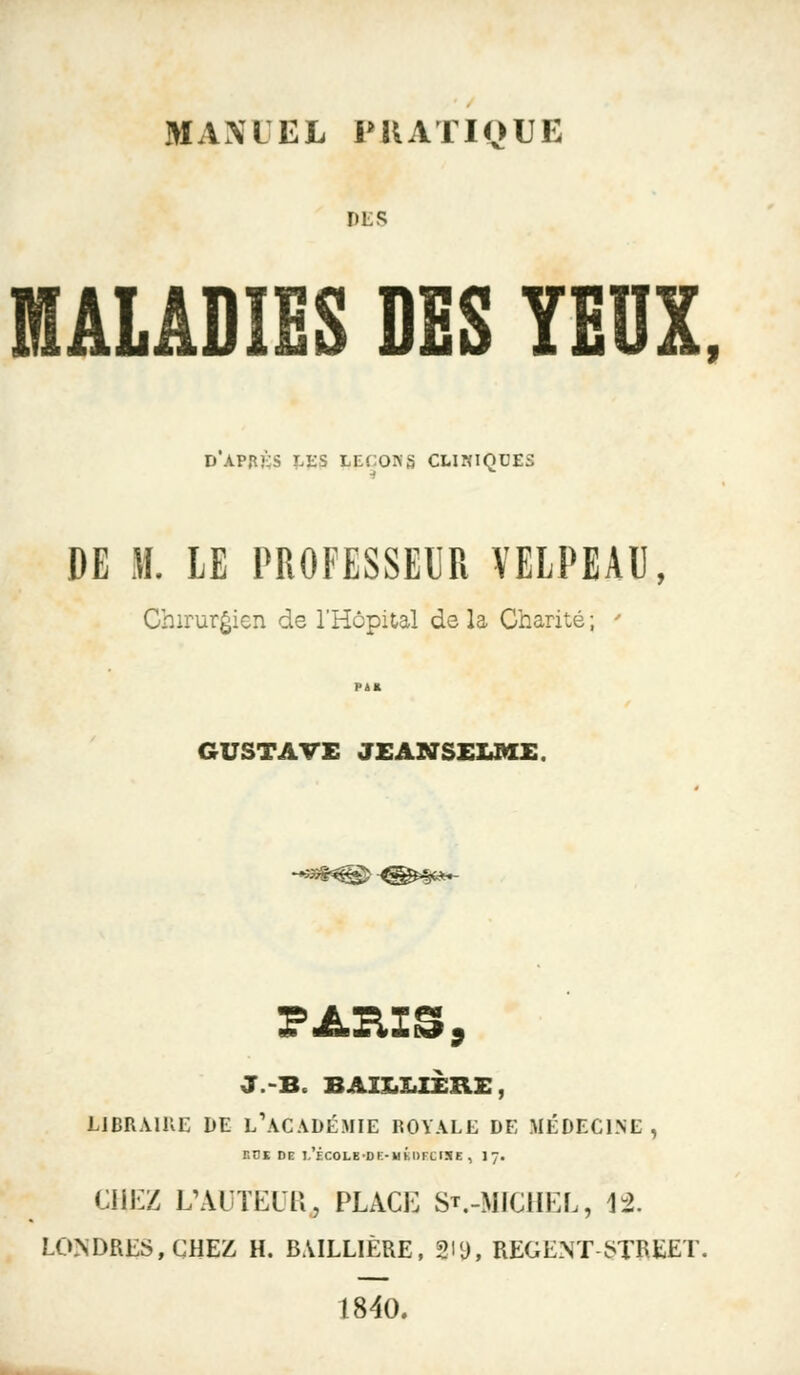 MAXLEL PRATIQUE DES MALADIES DES YEUX, d'apjîks les leçons cliniques DE M. LE PROFESSEUR VELPEAU, Chirurgien de l'Hôpital de la Charité ; ' f>4* GUSTAVE JEANSELME. PARIS, LIBRAIRE DE L ACADÉMIE ROYALE DE MEDECINE , KOI DE I.'ÉCOLB-DK-MKDFCISE, J 7. CHEZ L'AUTEUR, PLACE S*.-MICHEL, 12. LONDRES, CHEZ H. B.ULL1ÈRE, gl9, REGENT STREET. 1840.