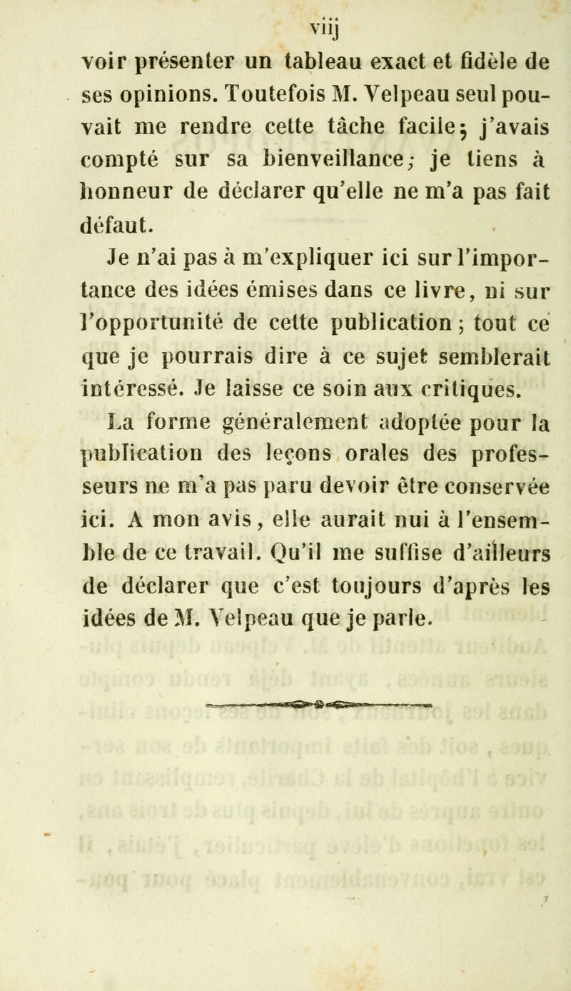 V11J voir présenter un tableau exact et fidèle de ses opinions. Toutefois M. Velpeau seul pou- vait me rendre cette tâche facile $ j'avais compté sur sa bienveillance; je liens à honneur de déclarer qu'elle ne m'a pas fait défaut. Je n'ai pas à m'expliquer ici sur l'impor- tance des idées émises dans ce livre, ni sur l'opportunité de cette publication ; tout ce que je pourrais dire à ce sujet semblerait intéressé. Je laisse ce soin aux critiques. La forme généralement adoptée pour la publication des leçons orales des profes- seurs ne m'a pas paru devoir être conservée ici. A mon avis, elle aurait nui à l'ensem- ble de ce travail. Qu'il me suffise d'ailleurs de déclarer que c'est toujours d'après les idées de M. Velpeau que je parle.