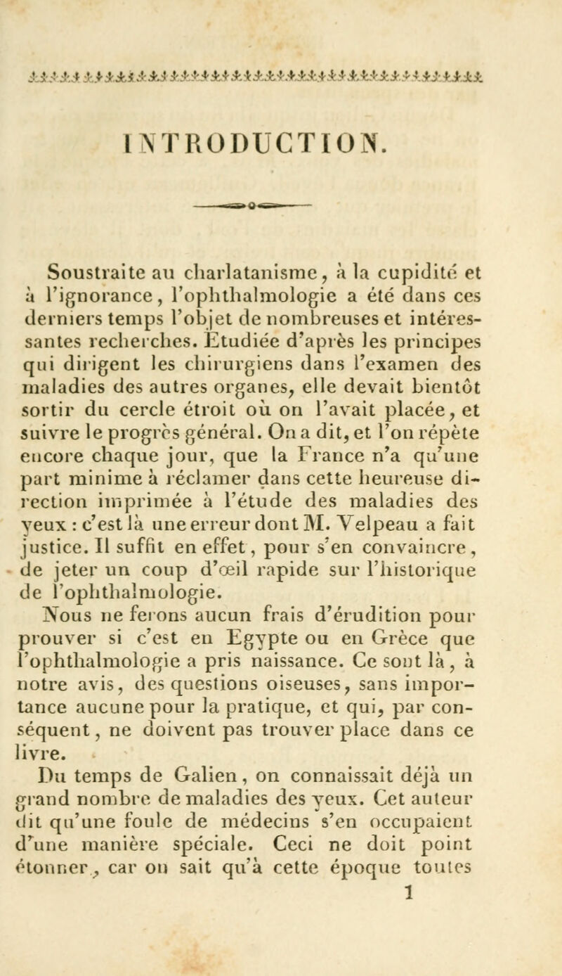 ............ y :,:.,;. • I NTRODUCTION. Soustraite au charlatanisme, à la cupidité et à l'ignorance, l'oplithalniologie a été dans ces derniers temps l'objet de nombreuses et intéres- santes recherches. Etudiée d'après les principes qui dirigent les chirurgiens dans l'examen des maladies des autres organes, elle devait bientôt sortir du cercle étroit où. on l'avait placée, et suivre le progrès général. On a dit, et l'on répète encore chaque jour, que la France n'a qu'une part minime à réclamer dans cette heureuse di- rection imprimée à l'étude des maladies des yeux: c'est là une erreur dont M. Velpeau a fait justice. Il suffit en effet, pour s'en convaincre , de jeter un coup d'œil rapide sur l'historique de 1 ophthalmologie. Nous ne ferons aucun frais d'érudition pour prouver si c'est en Egypte ou en Grèce que l'ophthalmologie a pris naissance. Ce sont là, à notre avis, des questions oiseuses, sans impor- tance aucune pour la pratique, et qui, par con- séquent , ne doivent pas trouver place dans ce livre. Du temps de Galien, on connaissait déjà un grand nombre de maladies des yeux. Cet auteur dit qu'une foule de médecins s'en occupaient. d'une manière spéciale. Ceci ne doit point étonner., car on sait qu'à cette époque toutes