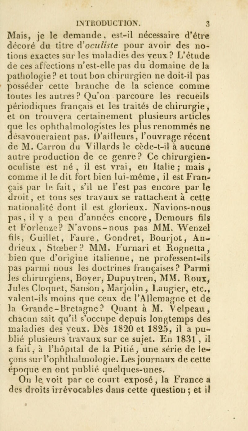 Mais, je le demande, est-il nécessaire d'être décoré du titre d'oculiste pour avoir des no- tions exactes sur les maladies des yeux ? L'étude de ces affections n'est-elle pas du domaine de la pathologie? et tout bon chirurgien ne doit-il pas posséder cette branche de la science comme tontes les autres? Qu'on parcoure les recueils périodiques français et les traités de chirurgie, et on trouvera certainement plusieurs articles que les ophthalmologistcs les plus renommés ne désavoueraient pas. D'ailleurs, l'ouvrage récent de M. Carron du Villards le cède-t-il à aucune autre production de ce genre? Ce chirurgien- oculiste est né, il est vrai, en Italie; mais, comme il le dit fort bien lui-même, il est Fran- çais par le fait, s'il ne l'est pas encore par le droit, et tous ses travaux se rattachent à cette nationalité dont il est glorieux. Navions-nous pas, il y a peu d'années encore, Demours fils et Forlenze? N'avons-nous pas MM. Wenzel fils, Guillet, Faure, Gondret, Bourjot, Àu- drieux , Stceber ? MM. Furnari et Rognetta , bien que d'origine italienne, ne professent-ils pas parmi nous les doctrines françaises? Parmi \vs chirurgiens, Boyer, Dupuytren, MM. Roux, Jules Cloquet, Sanson, Marjolin, Laugier, etc., valent-ils moins que ceux de l'Allemagne et de la Grande-Bretagne? Quant à M. Velpeau, chacun sait qu'il s'occupe depuis longtemps des maladies des yeux. Dès 1820 et 1825, il a pu- blié plusieurs travaux sur ce sujet. En 1831 , il a fait, à l'hôpital de la Pitié, une série de le- çons surl'ophthalmologie. Les journaux de cette époque en ont publié quelques-unes. On le voit par ce court exposé, la France a des droits irrévocables dans cette question 5 et il