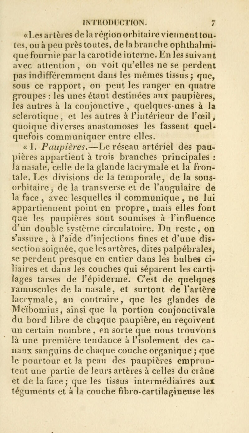 «Les artères de la région orbitaire viennent tou- tes, ou à peu près toutes, de la branche ophtalmi- que fournie par la carotide interne. En les suivant avec attention, on voit qu'elles ne se perdent pas indifféremment dans les mêmes tissus j que, sous ce rapport, on peut les ranger en quatre groupes : les unes étant destinées aux paupières, les autres à la conjonctive , quelques-unes à la sclérotique, et les autres à l'intérieur de l'œil, quoique diverses anastomoses les fassent quel- quefois communiquer entre elles. « I. Paupières.—Le réseau artériel des pau- pières appartient à trois branches principales : la nasale, celle de la glande lacrymale et la fron- tale. Les divisions de la temporale, de la sous- orbitaire, de la transverse et de l'angulaire de la face . avec lesquelles il communique, ne lui appartiennent point en propre, mais elles font que les paupières sont soumises à l'influence d'un double système circulatoire. Du reste, on s'assure, à l'aide d'injections fines et d'une dis- section soignée, que les artères, dites palpébrales, se perdent presque en entier dans les bulbes ci- liaires et dans les couches qui séparent les carti- lages tarses de l'épiderme. C'est de quelques ramuscules de la nasale, et surtout de l'artère lacrymale, au contraire, que les glandes de Méibomius, ainsi que la portion conjonctivale du bord libre de chaque paupière, en reçoivent un certain nombre , en sorte que nous trouvons là une première tendance à l'isolement des ca- naux sanguins de chaque couche organique ; que le pourtour et la peau des paupières emprun- tent une partie de leurs artères à celles du crâne et de la face; que les tissus intermédiaires aux téguments et à la couche fibro-cartilagineuse les