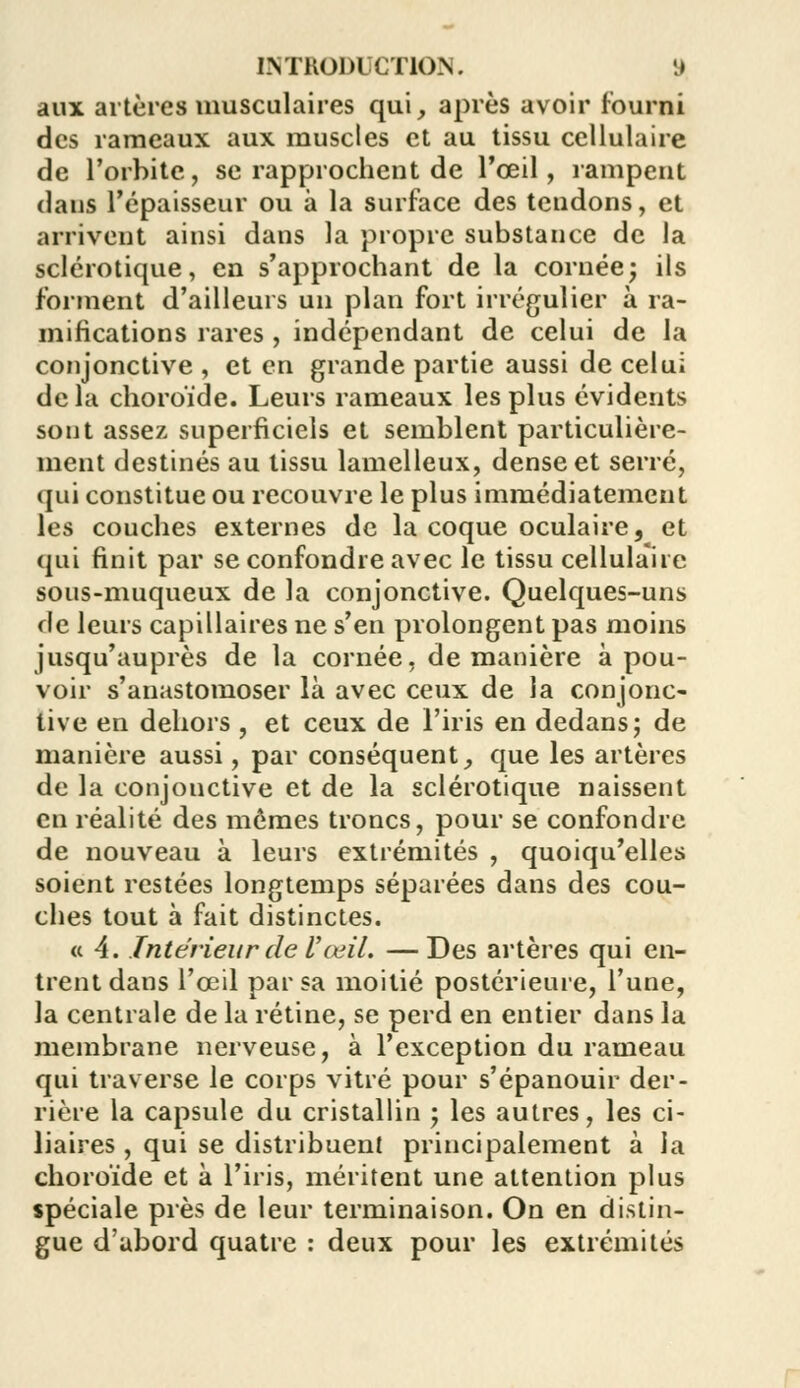 aux artères musculaires qui, après avoir fourni des rameaux aux muscles et au tissu cellulaire de l'orbite, se rapprochent de l'œil, rampent dans l'épaisseur ou à la surface des tendons, et arrivent ainsi dans la propre substance de la sclérotique, en s'approchant de la cornée; ils forment d'ailleurs un plan fort irrégulier à ra- mifications rares , indépendant de celui de la conjonctive , et en grande partie aussi de celui de la choroïde. Leurs rameaux les plus évidents sont assez superficiels et semblent particulière- ment destinés au tissu lamelleux, dense et serré, qui constitue ou recouvre le plus immédiatement les couches externes de la coque oculaire, et qui finit par se confondre avec le tissu cellula'ire sous-muqueux de la conjonctive. Quelques-uns de leurs capillaires ne s'en prolongent pas moins jusqu'auprès de la cornée, de manière à pou- voir s'anastomoser là avec ceux de la conjonc- tive en dehors , et ceux de l'iris en dedans; de manière aussi, par conséquent, que les artères de la conjonctive et de la sclérotique naissent en réalité des mêmes troncs, pour se confondre de nouveau à leurs extrémités , quoiqu'elles soient restées longtemps séparées dans des cou- ches tout à fait distinctes. « 4. Intérieur de l'œil. — Des artères qui en- trent dans l'œil par sa moitié postérieure, l'une, la centrale de la rétine, se perd en entier dans la membrane nerveuse, à l'exception du rameau qui traverse le corps vitré pour s'épanouir der- rière la capsule du cristallin ; les autres, les ci- liaires , qui se distribuent principalement à la choroïde et à l'iris, méritent une attention plus spéciale près de leur terminaison. On en distin- gue d'abord quatre : deux pour les extrémités