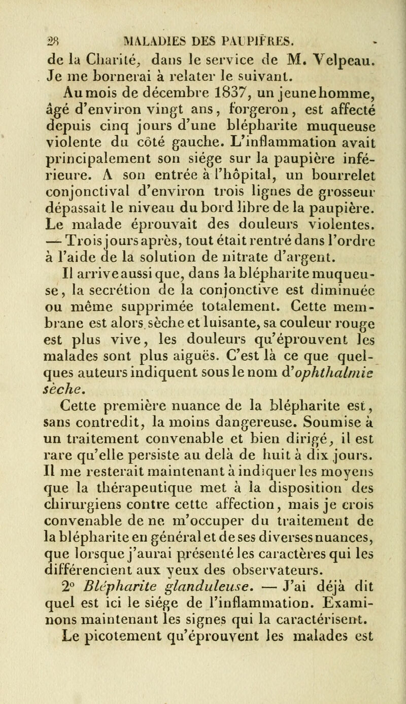 de la Charité, dans le service de M. Velpeau. Je me bornerai à relater le suivant. Aumois de décembre 1837, un jeune homme, âgé d'environ vingt ans, forgeron, est affecté depuis cinq jours d'une blépharite muqueuse violente du côté gauche. L'inflammation avait principalement son siège sur la paupière infé- rieure. A son entrée à l'hôpital, un bourrelet conjonctival d'environ trois lignes de grosseur dépassait le niveau du bord libre de la paupière. Le malade éprouvait des douleurs violentes. — Trois jours après, tout était rentré dans l'ordre à l'aide de la solution de nitrate d'argent. Il arrive aussi que, dans la blépharite muqueu- se , la sécrétion de la conjonctive est diminuée ou même supprimée totalement. Cette mem- brane est alors sèche et luisante, sa couleur rouge est plus vive, les douleurs qu'éprouvent les malades sont plus aiguës. C'est là ce que quel- ques auteurs indiquent sous le nom à'ophthalmic sèche. Cette première nuance de la blépharite est, sans contredit, la moins dangereuse. Soumise à un traitement convenable et bien dirigé, il est rare qu'elle persiste au delà de huit à dix jours. Il me resterait maintenant à indiquer les moyens que la thérapeutique met à la disposition des chirurgiens contre cette affection, mais je crois convenable de ne m'occuper du traitement de la blépharite en général et de ses diverses nuances, que lorsque j'aurai présenté les caractères qui les différencient aux yeux des observateurs. 2° Blépharite glanduleuse. — J'ai déjà dit quel est ici le siège de l'inflammation. Exami- nons maintenant les signes qui la caractérisent. Le picotement qu'éprouvent les malades est