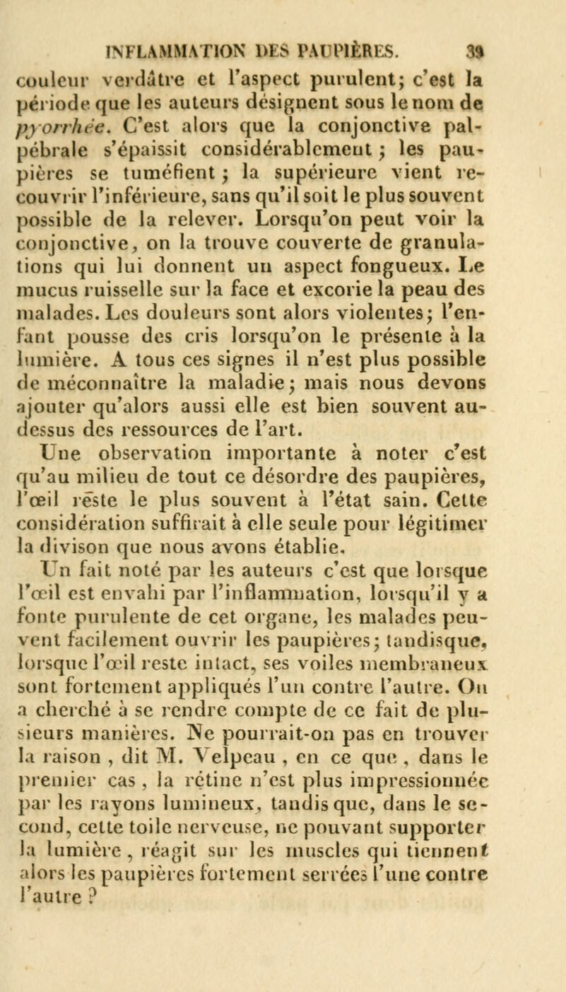 couleur verdâtre et l'aspect purulent; c'est la période, que les auteurs désignent sous le nom de p)0/rhiJc. C'est alors que la conjonctive pal- pébrale s'épaissit considérablement ; les pau- pières se tuméfient ; la supérieure vient re- couvrir l'inférieure, sans qu'il soit le plus souvent possible de la relever. Lorsqu'on peut voir la conjonctive, on la trouve couverte de granula- tions qui lui donnent un aspect fongueux. Le mucus ruisselle sur la face et excorie la peau des malades. Les douleurs sont alors violentes; l'en- fant pousse des cris lorsqu'on le présente à la lumière. A tous ces signes il n'est plus possible de méconnaître la maladie; mais nous devons ajouter qu'alors aussi elle est bien souvent au- dessus des ressources de l'art. Une observation importante à noter c'est qu'au milieu de tout ce désordre des paupières, l'œil reste le plus souvent à l'état sain. Cette considération suffirait à elle seule pour légitimer la divison que nous avons établie. Un fait noté par les auteurs c'est que lorsque l'œil est envahi par l'inflammation, lorsqu'il y a fonte purulente de cet organe, les malades peu- vent facilement ouvrir les paupières; tandisque. lorsque l'œil reste intact, ses voiles membraneux sont fortement appliqués l'un contre l'autre. Ou a cherché à se rendre compte de ce fait de plu- sieurs manières. Ne pourrait-on pas en trouver la raison , dit M. Yelpcau , en ce que , dans le premier cas , la rétine n'est plus impressionnée par les rayons lumineux, tandisque, dans le se- cond, cette toile nerveuse, ne pouvant supporter la lumière, réagit sur les muscles qui tiennent alors les paupières fortement serrées l'une contre l'autre ?