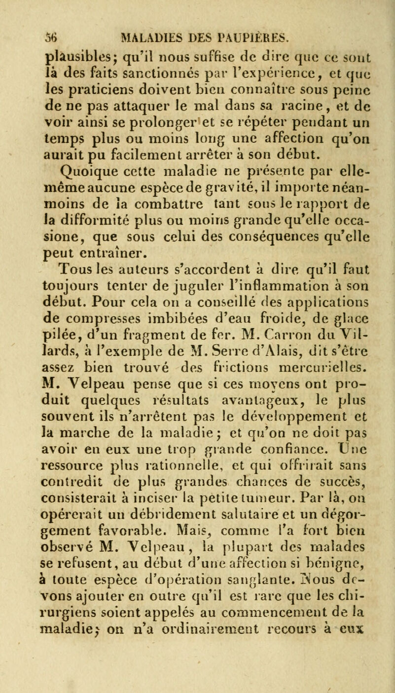 plausibles; qu'il nous suffise de dire que ce sont là des faits sanctionnés par l'expérience, et que les praticiens doivent bien connaître sous peine de ne pas attaquer le mal dans sa racine, et de voir ainsi se prolonger et se répéter pendant un temps plus ou moins long une affection qu'on aurait pu facilement arrêter à son début. Quoique cette maladie ne présente par elle- même aucune espèce de gravité, il importe néan- moins de îa combattre tant sous le rapport de la difformité plus ou moins grande qu'elle occa- sione, que sous celui des conséquences qu'elle peut entraîner. Tous les auteurs s'accordent à dire qu'il faut toujours tenter de juguler l'inflammation à son début. Pour cela on a conseillé des applications de compresses imbibées d'eau froide, de glace pilée, d'un fragment de fer. M. Carron du Vil- lards, h l'exemple de M. Serre d'Alais, dit s'être assez bien trouvé des frictions mercurielles. M. Velpeau pense que si ces moyens ont pro- duit quelques résultats avantageux, le plus souvent ils n'arrêtent pas le développement et la marche de la maladie; et qu'on ne doit pas avoir en eux une trop grande confiance. Une ressource plus rationnelle, et qui offrirait sans contredit de plus grandes chances de succès, consisterait à inciser la petite tumeur. Par là, ou opérerait un débridement salutaire et un dégor- gement favorable. Mais,, comme l'a fort bien observé M. Velpeau, la plupart des malades se refusent, au début d'une affection si bénigne, à toute espèce d'opération sanglante. jN'ous de- vons ajouter en outre qu'il est rare que les chi- rurgiens soient appelés au commencement de la maladie^ on n'a ordinairement recours à eux