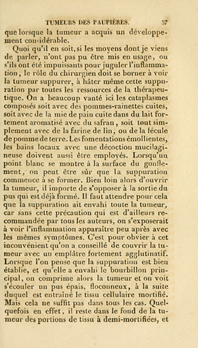 que lorsque la tumeur a acquis un développe- ment considérable. Quoi qu'il eu soit, si les moyens dont je viens de parler, n'ont pas pu être mis en usage, ou s'ils ont été impuissants pour juguler l'inflamma- tion , le rôle du chirurgien doit se borner à voir la tumeur suppurer, à hâter même cette suppu- ration par toutes les ressources de la thérapeu- tique. On a beaucoup vanté ici les cataplasmes composés soit avec des pommes-rainettes cuites, soit avec de la mie de pain cuite dans du lait for- tement aromatisé avec du safran , soit tout sim- plement avec de la farine de lin, ou de la fécule de pomme de terre. Les fomentations émollientes, les bains locaux avec une décoction mucilagi- neuse doivent aussi être employés. Lorsqu'un point blanc se montre à la surface du gonfle- ment, on peut être sûr que la suppuration commence à se former. Dien loin alors d'ouvrir la tumeur, il importe de s'opposer à la sortie du pus qui est déjà formé. Il faut attendre pour cela que la suppuration ait envahi toute la tumeur, car sans cette précaution qui est d'ailleurs re- commandée par tous les auteurs, on s'exposerait à voir l'inflammation apparaître peu après avec les mêmes symptômes. C'est pour obvier à cet inconvénient qu'on a conseillé de couvrir la tu- meur avec un emplâtre fortement agglutinatif. Lorsque l'on pense que la suppuration est bien établie, et qu'elle a envahi le bourbillon prin- cipal, on comprime alors la tumeur et on voit s'écouler un pus épais, floconneux, à la suite duquel est entraîné le tissu cellulaire mortifié. Mais cela ne suffit pas dans tous les cas. Quel- quefois en effet, il reste dans le fond de la tu- meur des portions de tissu à demi-mortifiées, et