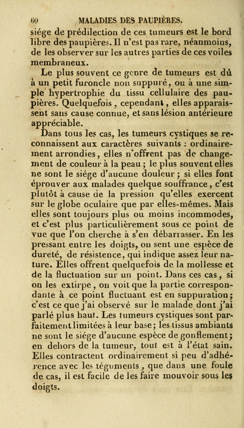 siège de prédilection de ces tumeurs est le bord libre des paupières. Il n'est pas rare, néanmoins, de les observer sur les autres parties de ces voiles membraneux. Le plus souvent ce genre de tumeurs est dû à un petit furoncle non suppuré, ou à une sim- ple hypertrophie du tissu cellulaire des pau- pières. Quelquefois , cependant, elles apparais- sent sans cause connue, et sans lésion antérieure appréciable. Dans tous les cas, les tumeurs cystiques se re- connaissent aux caractères suivants : ordinaire- ment arrondies, elles n'offrent pas de change- ment de couleur à la peau ; le plus souvent elles ne sont le siège d'aucune douleur ; si elles font éprouver aux malades quelque souffrance, c'est plutôt à cause de la pression qu'elles exercent sur le globe oculaire que par elles-mêmes. Mais elles sont toujours plus ou moins incommodes, et c'est plus particulièrement sous ce point de vue que l'on cherche à s'en débarrasser. En les pressant entre les doigts, ou sent une espèce de dureté, de résistence, qui indique assez leur na- ture. Elles offrent quelquefois de la mollesse et de la fluctuation sur un point. Dans ces cas, si on les extirpe, on voit que la partie correspon- dante à ce point fluctuant est en suppuration; c'est ce que j'ai observé sur le malade dont j'ai parlé plus haut. Les tumeurs cystiques sont par- faitement limitées à leur base; les tissus ambiants ne sont le siège d'aucune espèce de gonflement; en dehors de la tumeur, tout est à l'état sain. Elles contractent ordinairement si peu d'adhé- rence avec les téguments, que dans une foule de cas, il est facile de les faire mouvoir sous les doigts.