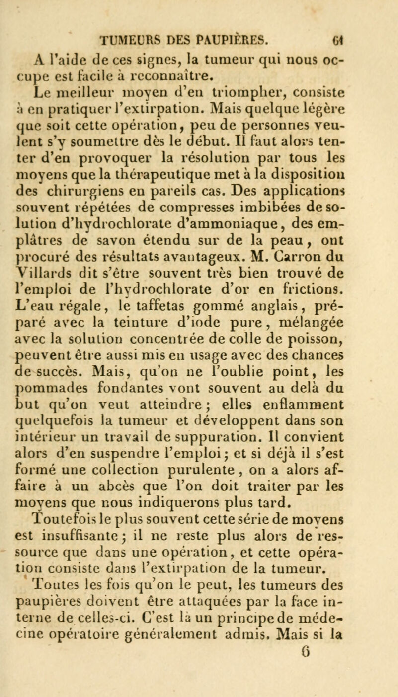 A l'aide de ces signes, la tumeur qui nous oc- cupe est facile à reconnaître. Le meilleur moven d'en triompher, consiste à en pratiquer l'extirpation. Mais quelque légère que soit cette opération, peu de personnes veu- lent s'y soumettre dès le début. Il faut alors ten- ter d'en provoquer la résolution par tous les moyens que la thérapeutique met à la disposition des chirurgiens en pareils cas. Des applications souvent répétées de compresses imbibées de so- lution d'hydrochlorate d'ammoniaque, des em- plâtres de savon étendu sur de la peau, ont procuré des résultats avantageux. M. Carron du Villards dit s'être souvent très bien trouvé de l'emploi de l'hydrochlorate d'or en frictions. L'eau régale, le taffetas gommé anglais, pré- paré avec la teinture d'iode pure , mélangée avec la solution concentrée de colle de poisson, peuvent être aussi mis en usage avec des chances de succès. Mais, qu'on ne l'oublie point, les pommades fondantes vont souvent au delà du but qu'on veut atteindre ; elles enflamment quelquefois la tumeur et développent dans son intérieur un travail de suppuration. Il convient alors d'en suspendre l'emploi j et si déjà il s'est formé une collection purulente, on a alors af- faire à un abcès que l'on doit traiter par les moyens que nous indiquerons plus tard. Toutefois le plus souvent cette série de moyens est insuffisante; il ne reste plus alors de res- source que dans une opération, et cette opéra- tion consiste dans l'extirpation de la tumeur. Toutes les fois qu'on le peut, les tumeurs des paupières doivent être attaquées par la face in- terne de celles-ci. C'est lii un principe de méde- cine opératoire généralement admis. Mais si la 6