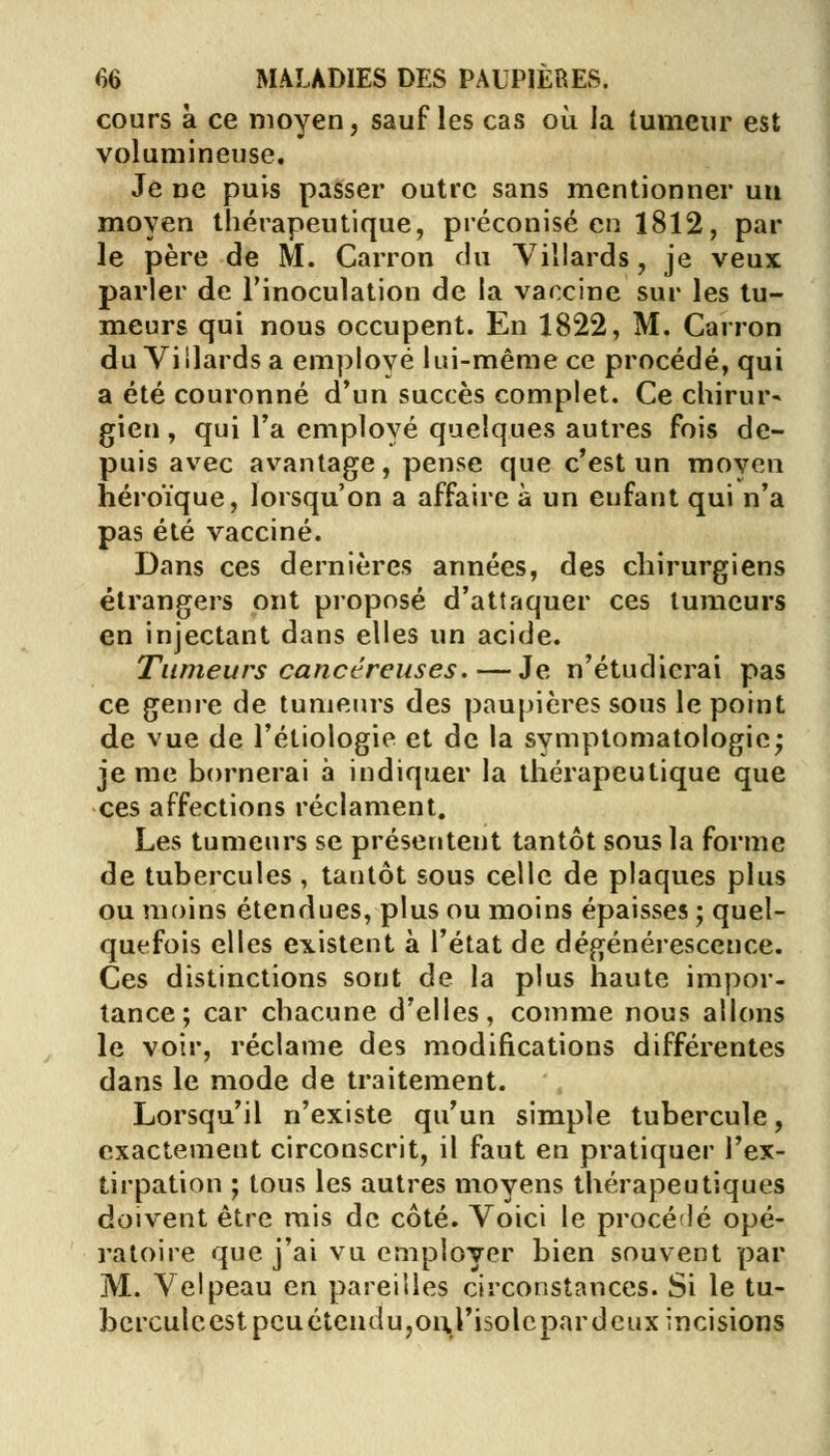 cours à ce moyen, sauf les cas où la tumeur est volumineuse. Je ne puis passer outre sans mentionner un moyen thérapeutique, préconisé en 1812, par le père de M. Carron du Yillards, je veux parler de l'inoculation de la vaccine sur les tu- meurs qui nous occupent. En 1822, M. Carron du Viilards a emplové lui-même ce procédé, qui a été couronné d'un succès complet. Ce chirur- gien , qui l'a employé quelques autres fois de- puis avec avantage, pense que c'est un moyen héroïque, lorsqu'on a affaire à un enfant qui n'a pas été vacciné. Dans ces dernières années, des chirurgiens étrangers ont proposé d'attaquer ces tumeurs en injectant dans elles un acide. Tumeurs cancéreuses. — Je n'étudierai pas ce genre de tumeurs des paupières sous le point de vue de l'étiologie et de la symptomatologic; je me bornerai à indiquer la thérapeutique que ces affections réclament. Les tumeurs se présentent tantôt sous la forme de tubercules , tantôt sous celle de plaques plus ou moins étendues, plus ou moins épaisses ; quel- quefois elles existent à l'état de dégénérescence. Ces distinctions sont de la plus haute impor- tance; car chacune d'elles, comme nous allons le voir, réclame des modifications différentes dans le mode de traitement. Lorsqu'il n'existe qu'un simple tubercule, exactement circonscrit, il faut en pratiquer l'ex- tirpation ; tous les autres moyens thérapeutiques doivent être mis de côté. Voici le procédé opé- ratoire que j'ai vu employer bien souvent par M. Velpeau en pareilles circonstances. Si le tu- bercule est peu étendu,onj'isolc par deux incisions