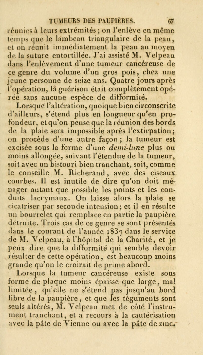 réunies à leurs extrémités ; on l'enlève en même temps que Je lambeau triangulaire de la peau, et on réunit immédiatement la peau au moyen de la suture entortillée. J'ai assisté M. Velpeau dans l'enlèvement d'une tumeur cancéreuse de ce genre du volume d'un gros pois, chez une jeune personne de seize ans. Quatre jours après l'opération, la guérison était complètement opé- rée sans aucune espèce de difformité. Lorsque l'altération, quoique bien circonscrite d'ailleurs, s'étend plus en longueur qu'en pro- fondeur, et qu'on pense que la réunion des bords de la plaie sera impossible après l'extirpation; on procède d'une autre façon ; la tumeur est excisée sous la forme d'une demi-lune plus ou moins allongée, suivant l'étendue de la tumeur, soit avec un bistouri bien tranchant, soit, comme le conseille M. Richerand, avec des ciseaux courbes. Il est inutile de dire qu'on doit mé- nager autant que possible les points et les con- duits lacrymaux. On laisse alors la plaie se cicatriser par seconde intension; et il en résulte un bourrelet qui remplace en partie la paupière détruite. Trois cas de ce genre se sont présentés dans le courant de l'année 1837 dans le service de M. Velpeau, à l'hôpital de la Charité, et je peux dire que la difformité qui semble devoir résulter de cette opération , est beaucoup moins grande qu'on le croirait de prime abord. Lorsque la tumeur cancéreuse existe sous forme de plaque moins épaisse que large, mal limitée, qu'elle ne s'étend pas jusqu'au bord libre de la paupière, et que les téguments sont seuls altérés, M. Velpeau met de côté l'instru- ment tranchant, et a recours à la cautérisation avec la pâte de Vienue ou avec la pâte de zinc.