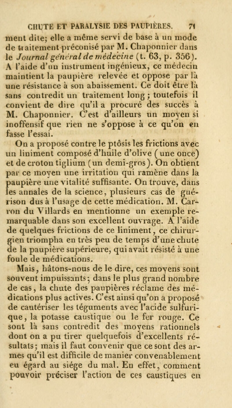 ment dite; elle a môme servi de base à un mode de ti aitement préconisé par M. Chaponnier dans le Journal génital de médecine (t. 63, p. 356). A l'aide d'un instrument ingénieux, ce médecin maintient la paupière relevée et oppose par là une résistance à son abaissement. Ce doit être là sans contredit un traitement long ; toutefois il convient de dire qu'il a procuré des succès à M. Chaponnier. C'est d'ailleurs un moyen si inoffensif que rien ne s'oppose à ce qu'on en fasse l'essai. On a proposé contre le ptôsis les frictions avec un Uniment composé d'huile d'olive ( une once) et decroton tiglium (un demi-gros). On obtient par ce moyen une irritation qui ramène dans la paupière une vitalité suffisante. On trouve, dans les annales de la science, plusieurs cas de gué- rison dus à l'usage de cette médication. M. Car- ron du Villards en mentionne un exemple re- marquable dans son excellent ouvrage. A l'aide de quelques frictions de ce liniment, ce chirur- gien triompha en très peu de temps d'une chute de la paupière supérieure, qui avait résisté à une foule de médications. Mais, hâtons-nous de le dire, ces moyens sont souvent impuissants- dans le plus grand nombre de cas, la chute des paupières réclame des mé- dications plus actives. C'est ainsi qu'on a proposé de cautériser les téguments avec l'acide sulfuri- que, la potasse caustique ou le fer rouge. Ce sont là sans contredit des moyens rationnels dont on a pu tirer quelquefois d'excellents ré- sultats; mais il faut convenir que ce sont des ar- mes qu'il est difficile de manier convenablement eu égard au siège du mal. Eu effet, comment pouvoir préciser l'action de ces caustiques en