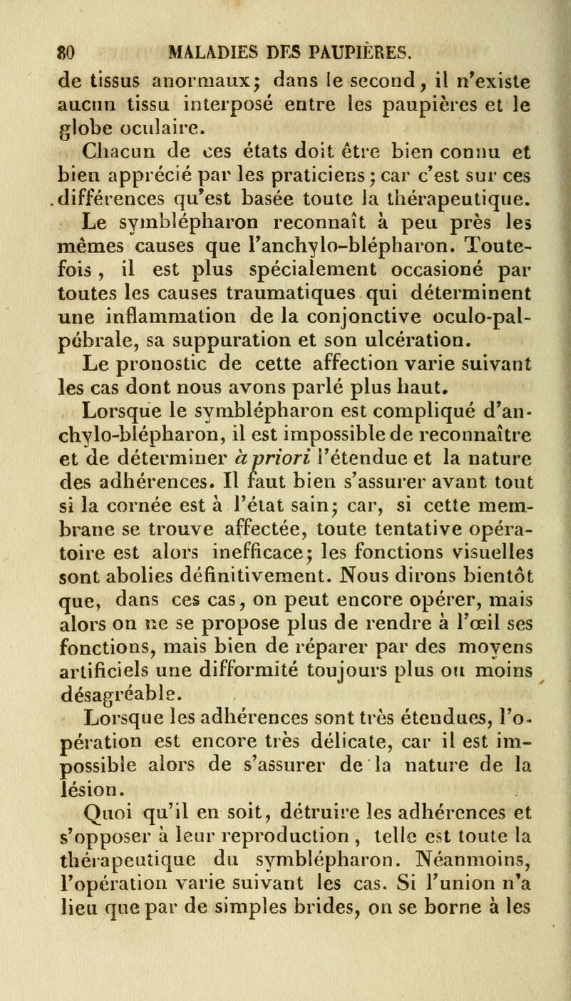 de tissus anormaux; dans le second, il n'existe aucun tissu interposé entre les paupières et le globe oculaire. Chacun de ces états doit être bien connu et bien apprécié par les praticiens ; car c'est sur ces .différences qu'est basée toute la thérapeutique. Le symblépharon reconnaît à peu près les mêmes causes que Fanchylo-blépharon. Toute- fois , il est plus spécialement occasioné par toutes les causes traumatiques qui déterminent une inflammation de la conjonctive oculo-pal- pébrale, sa suppuration et son ulcération. Le pronostic de cette affection varie suivant les cas dont nous avons parlé plus haut. Lorsque le symblépharon est compliqué d'an- chylo-blépharon, il est impossible de reconnaître et de déterminer à priori l'étendue et la nature des adhérences. Il faut bien s'assurer avant tout si la cornée est à l'état sain; car, si cette mem- brane se trouve affectée, toute tentative opéra- toire est alors inefficace; les fonctions visuelles sont abolies définitivement. Nous dirons bientôt que, dans ces cas, on peut encore opérer, mais alors on ne se propose plus de rendre à l'œil ses fonctions, mais bien de réparer par des moyens artificiels une difformité toujours plus ou moins désagréable. Lorsque les adhérences sont très étendues, l'o- pération est encore très délicate, car il est im- possible alors de s'assurer de la nature de la lésion. Quoi qu'il en soit, détruire les adhérences et s'opposer à leur reproduction , telle est toute la thérapeutique du symblépharon. Néanmoins, l'opération varie suivant les cas. Si l'union n'a lieu que par de simples brides, on se borne à les