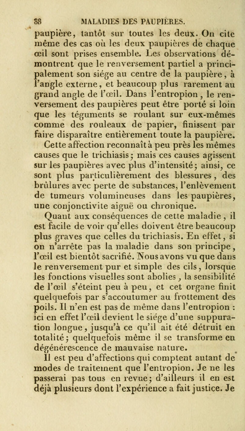 paupière, tantôt sur toutes les deux. On cite même des cas où les deux paupières de chaque œil sont prises ensemble. Les observations dé- montrent que le renversement partiel a princi- palement son siège au centre de la paupière, à l'angle externe, et beaucoup plus rarement au grand angle de l'œil. Dans l'entropion , le ren- versement des paupières peut être porté si loin que les téguments se roulant sur eux-mêmes comme des rouleaux de papier, finissent par faire disparaître entièrement toute la paupière. Cette affection reconnaît à peu près les mêmes causes que le trichiasis; mais ces causes agissent sur les paupières avec plus d'intensité ; ainsi, ce sont plus particulièrement des blessures, des brûlures avec perte de substances, l'enlèvement de tumeurs volumineuses dans les paupières, une conjonctivite aiguë ou chronique. Quant aux conséquences de cette maladie , il est facile de voir qu'elles doivent être beaucoup plus graves que celles du trichiasis. En effet, si on n'arrête pas la maladie dans son principe, l'œil est bientôt sacrifié. Nous avons vu que dans le renversement pur et simple des cils, lorsque les fonctions visuelles sont abolies _, la sensibilité de l'œil s'éteint peu à peu, et cet organe finit quelquefois par s'accoutumer au frottement des poils. Il n'en est pas de même dans l'entropion : ici en effet l'œil devient le siège d'une suppura- tion longue, jusqu'à ce qu'il ait été détruit en totalité; quelquefois même il se transforme en dégénérescence de mauvaise nature. Il est peu d'affections qui comptent autant de modes de traitement que l'entropion. Je ne les passerai pas tous en revue ; d'ailleurs il en est déjà plusieurs dont l'expérience a fait justice. Je