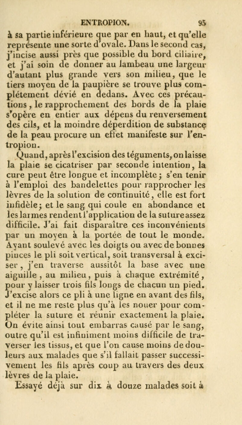 à sa partie inférieure que par en haut, et qu'elle représente une sorte d'ovale. Dans le second cas, j'incise aussi près que possible du bord ciliaire, et j'ai soin de donner au lambeau une largeur d'autant plus grande vers son milieu, que le tiers moyen de la paupière se trouve plus com- plètement dévié en dedans. Avec ces précau- tions , le rapprochement des bords de la plaie s'opère en entier aux dépens du renversement des cils, et la moindre déperdition de substance de la peau procure un effet manifeste sur l'en- tropiou. Quand, après l'excision des téguments, on laisse la plaie se cicatriser par seconde intention, la cure peut être longue et incomplète; s'en tenir à l'emploi des bandelettes pour rapprocher les lèvres de la solution de continuité, elle est fort infidèle; et le sang qui coule en abondance et les larmes rendent l'application de la sutureassez difficile. J'ai fait disparaître ces inconvénients par un moyen à la portée de tout le monde. Ayant soulevé avec les doigts ou avec de bonnes pinces le pli soit vertical, soit transversal à exci- ser , j'en traverse aussitôt la base avec une aiguille , au milieu, puis à chaque extrémité, pour y laisser trois fils longs de chacun un pied. J'excise alors ce pli à une ligne en avant des fils, et il ne me reste plus qu'à les nouer pour com- pléter la suture et réunir exactement la plaie. On évite ainsi tout embarras causé par le sang, outre qu'il est infiniment moins difficile de tra- verser les tissus, et que l'on cause moins de dou- leurs aux malades que s'il fallait passer successi- vement les fils après coup au travers des deux lèvres de la plaie. Essayé déjà sur dix k douze malades soit à