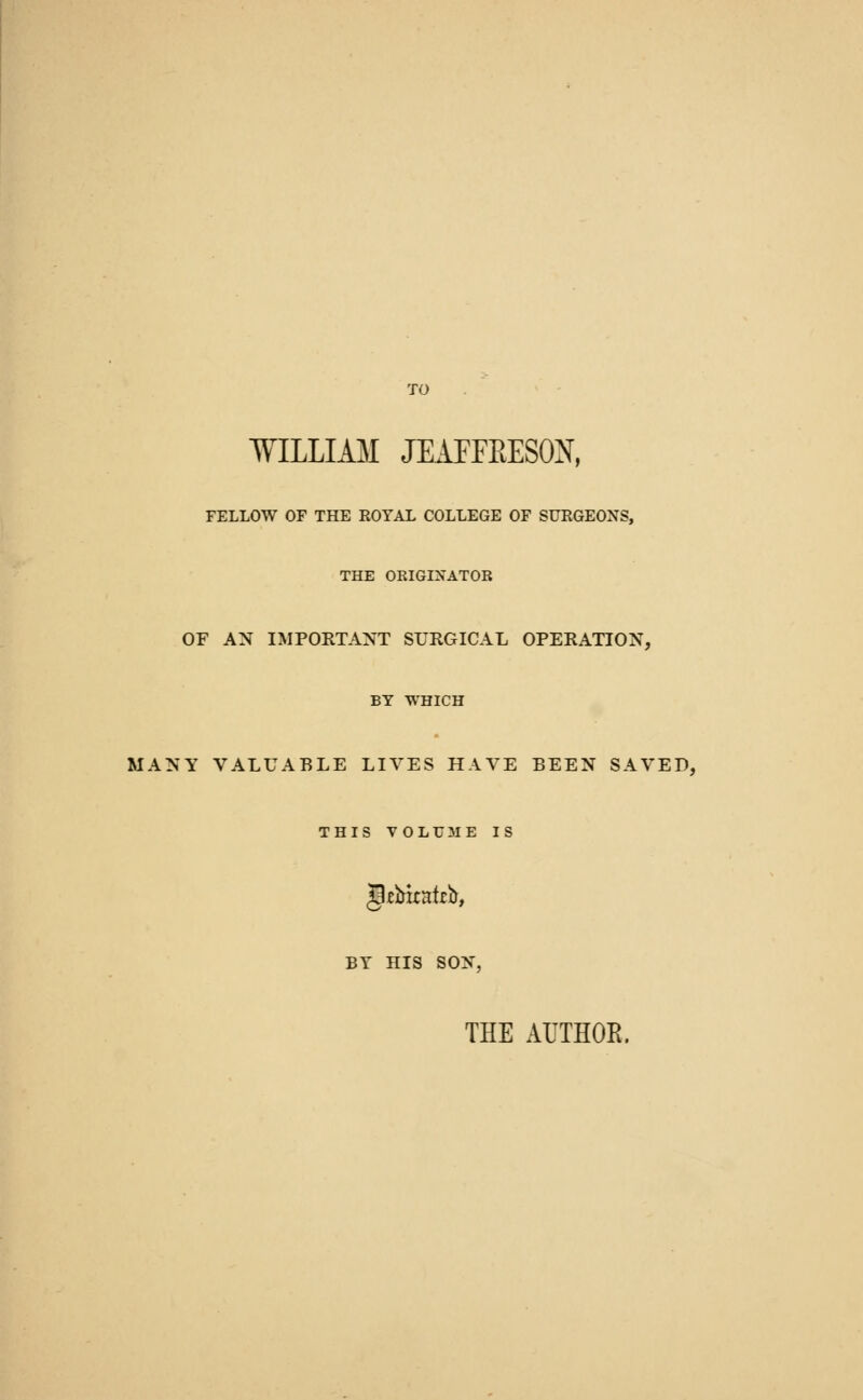 WILLIAM JEAFFRESOX, FELLOW OF THE ROYAL COLLEGE OF SURGEONS, THE ORIGINATOR OF AN IMPORTANT SURGICAL OPERATION, BY WHICH MANY VALUABLE LIVES HAVE BEEN SAVED, THIS VOLUME IS grittcafeb, BY HIS SON. THE AUTHOR.