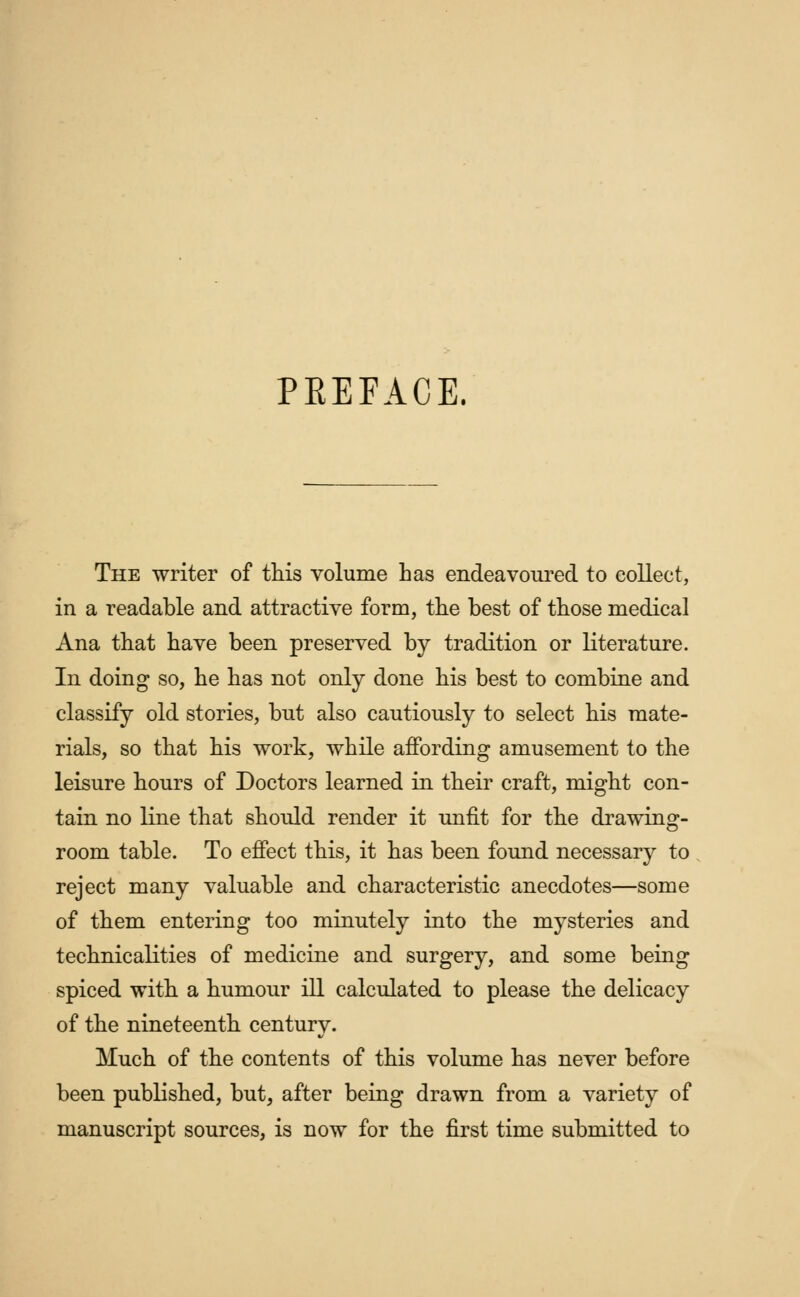 PREFACE. The writer of this volume has endeavoured to collect, in a readable and attractive form, the best of those medical Ana that have been preserved by tradition or literature. In doing so, he has not only done his best to combine and classify old stories, but also cautiously to select his mate- rials, so that his work, while affording amusement to the leisure hours of Doctors learned in their craft, might con- tain no line that should render it unfit for the drawing- room table. To effect this, it has been found necessary to reject many valuable and characteristic anecdotes—some of them entering too minutely into the mysteries and technicalities of medicine and surgery, and some being spiced with a humour ill calculated to please the delicacy of the nineteenth century. Much of the contents of this volume has never before been published, but, after being drawn from a variety of manuscript sources, is now for the first time submitted to