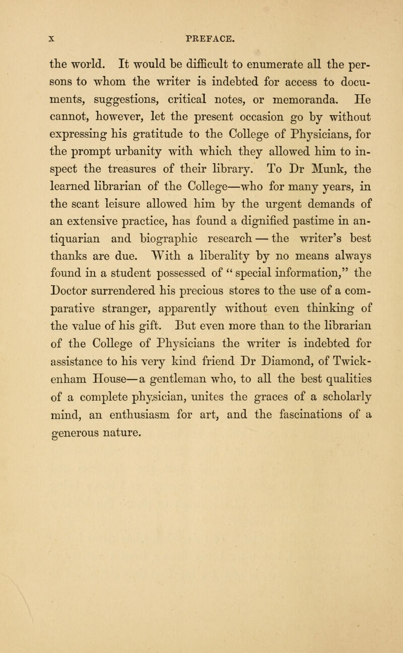 the world. It would be difficult to enumerate all the per- sons to whom the writer is indebted for access to docu- ments, suggestions, critical notes, or memoranda. He cannot, however, let the present occasion go by without expressing his gratitude to the College of Physicians, for the prompt urbanity with which they allowed him to in- spect the treasures of their library. To Dr Munk, the learned librarian of the College—who for many years, in the scant leisure allowed him by the urgent demands of an extensive practice, has found a dignified pastime in an- tiquarian and biographic research — the writer's best thanks are due. With a liberality by no means always found in a student possessed of  special information, the Doctor surrendered his precious stores to the use of a com- parative stranger, apparently without even thinking of the value of his gift. But even more than to the librarian of the College of Physicians the writer is indebted for assistance to his very kind friend Dr Diamond, of Twick- enham House—a gentleman who, to all the best qualities of a complete physician, unites the graces of a scholarly mind, an enthusiasm for art, and the fascinations of a generous nature.