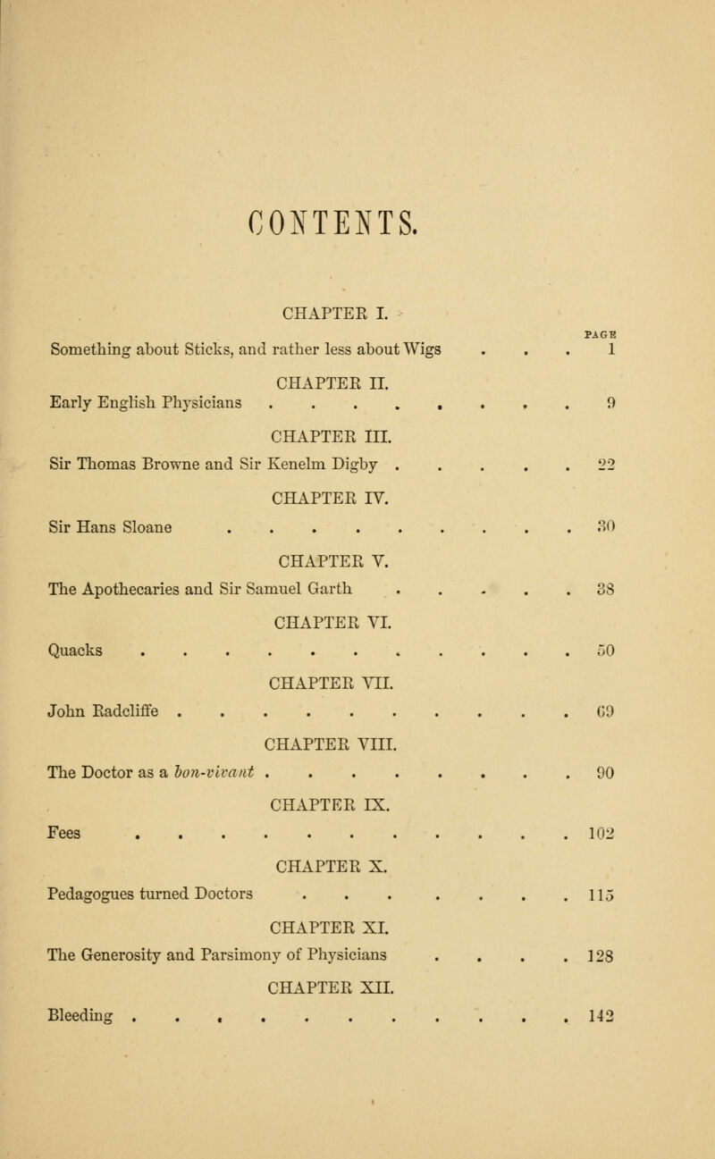 CONTENTS. CHAPTER I. PAGE Something about Sticks, and rather less about Wigs ... 1 CHAPTER II. Early English Physicians ........ 9 CHAPTER III. Sir Thomas Browne and Sir Kenelm Digby . . . 22 CHAPTER IV. Sir Hans Sloane 30 CHAPTER V. The Apothecaries and Sir Samuel Garth ..... 38 CHAPTER VI. Quacks ........... 50 CHAPTER VII. John Radcliffe GO CHAPTER VIII. The Doctor as a bon-vivant ........ 90 CHAPTER IX. Fees 102 CHAPTER X. Pedagogues turned Doctors . . . . . . .115 CHAPTER XL The Generosity and Parsimony of Physicians . . . . 128 CHAPTER XII. Bleeding 142