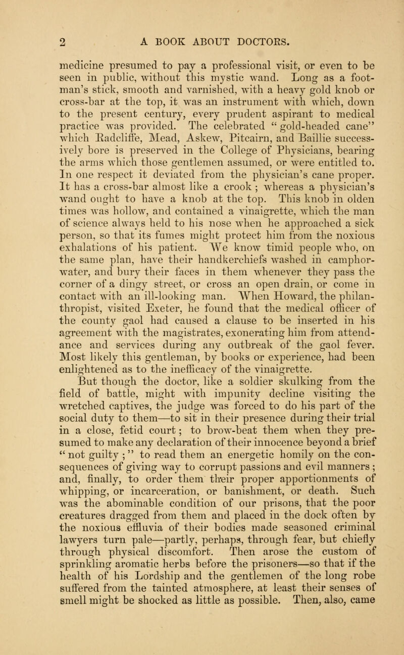 medicine presumed to pay a professional visit, or even to be seen in public, without this mystic wand. Long as a foot- man's stick, smooth and varnished, with a heavy gold knob or cross-bar at the top, it was an instrument with which, down to the present century, every prudent aspirant to medical practice was provided. The celebrated  gold-headed cane which Radeliffe, Mead, Askew, Pitcairn, and Baillie success- ively bore is preserved in the College of Physicians, bearing the arms which those gentlemen assumed, or were entitled to. In one respect it deviated from the physician's cane proper. It has a cross-bar almost like a crook ; whereas a physician's wand ought to have a knob at the top. This knob in olden times was hollow, and contained a vinaigrette, which the man of science always held to his nose when he approached a sick person, so that its fumes might protect him from the noxious exhalations of his patient. We know timid people who, on the same plan, have their handkerchiefs washed in camphor- water, and bury their faces in them whenever they pass the corner of a dingy street, or cross an open drain, or come in contact with an ill-looking man. When Howard, the philan- thropist, visited Exeter, he found that the medical officer of the county gaol had caused a clause to be inserted in his agreement with the magistrates, exonerating him from attend- ance and services during any outbreak of the gaol fever. Most likely this gentleman, by books or experience, had been enlightened as to the inefficacy of the vinaigrette. But though the doctor, like a soldier skulking from the field of battle, might with impunity decline visiting the wretched captives, the judge was forced to do his part of the social duty to them—to sit in their presence during their trial in a close, fetid court; to brow-beat them when they pre- sumed to make any declaration of their innocence beyond a brief  not guilty ; to read them an energetic homily on the con- sequences of giving way to corrupt passions and evil manners ; and, finally, to order them their proper apportionments of whipping, or incarceration, or banishment, or death. Such was the abominable condition of our prisons, that the poor creatures dragged from them and placed in the dock often by the noxious effluvia of their bodies made seasoned criminal lawyers turn pale—partly, perhaps, through fear, but chiefly through physical discomfort. Then arose the custom of sprinkling aromatic herbs before the prisoners—so that if the health of his Lordship and the gentlemen of the long robe suffered from the tainted atmosphere, at least their senses of smell might be shocked as little as possible. Then, also, came
