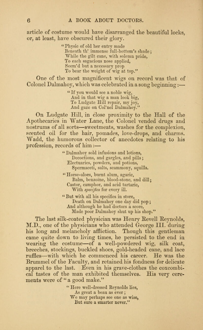 article of costume would have disarranged the beautiful locks, or, at least, have obscured their glory. Physic of old her entry made Beneath th' immense full-bottom's shade ; While the gilt cane, with solemn pride, To each sagacious nose applied, Seem'd hut a necessary prop To hear the weight of wig at top. One of the most magnificent wigs on record was that of Colonel Dalmahoy, which was celebrated in a song beginning:—  If you would see a noble wig, And in that wig a man look big, To Ludgate Hill repair, my joy, And gaze on Col'nel Dalmahoy. On Ludgate Hill, in close proximity to the Hall of the Apothecaries in Water Lane, the Colonel vended drugs and nostrums of all sorts—sweetmeats, washes for the complexion, scented oil for the hair, pomades, love-drops, and charms. Wadd, the humorous collector of anecdotes relating to his profession, records of him:—  Dalmahoy sold infusions and lotions, Decoctions, and gargles, and pills ; Electuaries, powders, and potions, Spermaceti, salts, scammony, squills.  Horse-aloes, burnt alum, agaric, Balm, benzo'ine, blood-stone, and dill; Castor, camphor, and acid tartaric, With specifics for every ill.  But with all his specifics in store, Death on Dalmahoy one day did pop; And although he had doctors a score, Made poor Dalmahoy shut up his shop. The last silk-coated physician was Henry Eevell Reynolds, M.D., one of the physicians who attended George III. during his long and melancholy affliction. Though this gentleman came quite down to living times, he persisted to the end in wearing the costume—of a well-powdered wig, silk coat, breeches, stockings, buckled shoes, gold-headed cane, and lace ruffles—with which he commenced his career. He was the Brummel of the Faculty, and retained his fondness for delicate apparel to the last. Even in his grave-clothes the coxcombi- cal tastes of the man exhibited themselves. His very cere- ments were of  a good make.  Here well-dressed Reynolds lies, As great a beau as ever ; We may perhaps see one as wise, But sure a smarter never.