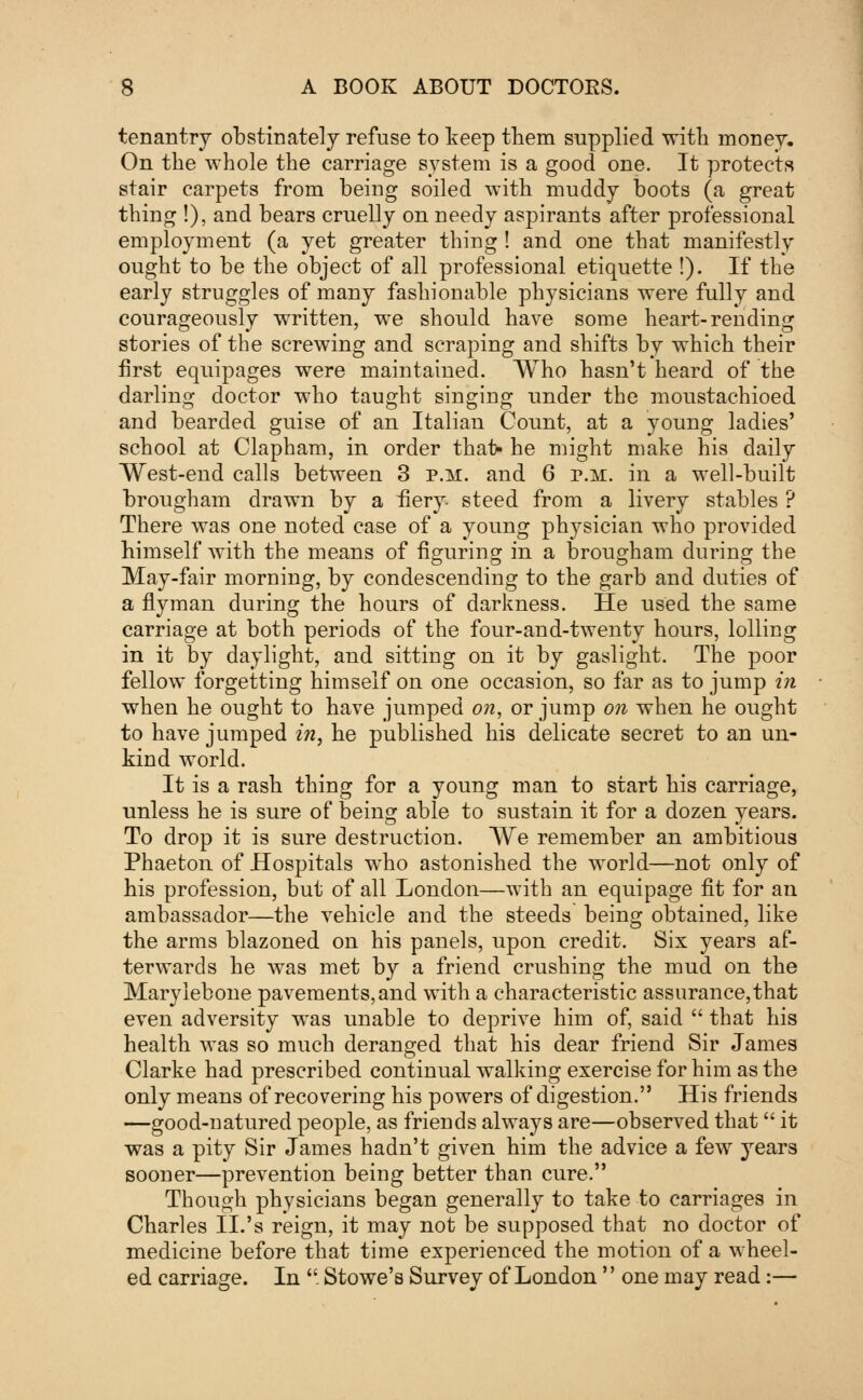 tenantry obstinately refuse to keep them supplied with money. On the -whole the carriage system is a good one. It protects stair carpets from being soiled with muddy boots (a great thing !), and bears cruelly on needy aspirants after professional employment (a yet greater thing! and one that manifestly ought to be the object of all professional etiquette !). If the early struggles of many fashionable physicians were fully and courageously written, we should have some heart-rending stories of the screwing and scraping and shifts by which their first equipages were maintained. Who hasn't heard of the darling doctor who taught singing under the moustachioed and bearded guise of an Italian Count, at a young ladies' school at Clapham, in order that- he might make his daily West-end calls between 3 p.m. and 6 p.m. in a well-built brougham drawn by a fiery steed from a livery stables ? There was one noted case of a young physician who provided himself with the means of figuring in a brougham during the May-fair morning, by condescending to the garb and duties of a flyman during the hours of darkness. He used the same carriage at both periods of the four-and-twenty hours, lolling in it by daylight, and sitting on it by gaslight. The poor fellow forgetting himself on one occasion, so far as to jump in when he ought to have jumped on, or jump on when he ought to have jumped in, he published his delicate secret to an un- kind world. It is a rash thing for a young man to start his carriage, unless he is sure of being able to sustain it for a dozen years. To drop it is sure destruction. We remember an ambitious Phaeton of Hospitals who astonished the world—not only of his profession, but of all London—with an equipage fit for an ambassador—the vehicle and the steeds being obtained, like the arms blazoned on his panels, upon credit. Six years af- terwards he was met by a friend crushing the mud on the Marylebone pavements,and with a characteristic assurance,that even adversity was unable to deprive him of, said  that his health was so much deranged that his dear friend Sir James Clarke had prescribed continual walking exercise for him as the only means of recovering his powers of digestion. His friends —good-natured people, as friends always are—observed that it was a pity Sir James hadn't given him the advice a few years sooner—prevention being better than cure. Though physicians began generally to take to carriages in Charles II.'s reign, it may not be supposed that no doctor of medicine before that time experienced the motion of a wheel- ed carriage. In  Stowe's Survey of London'' one may read:—