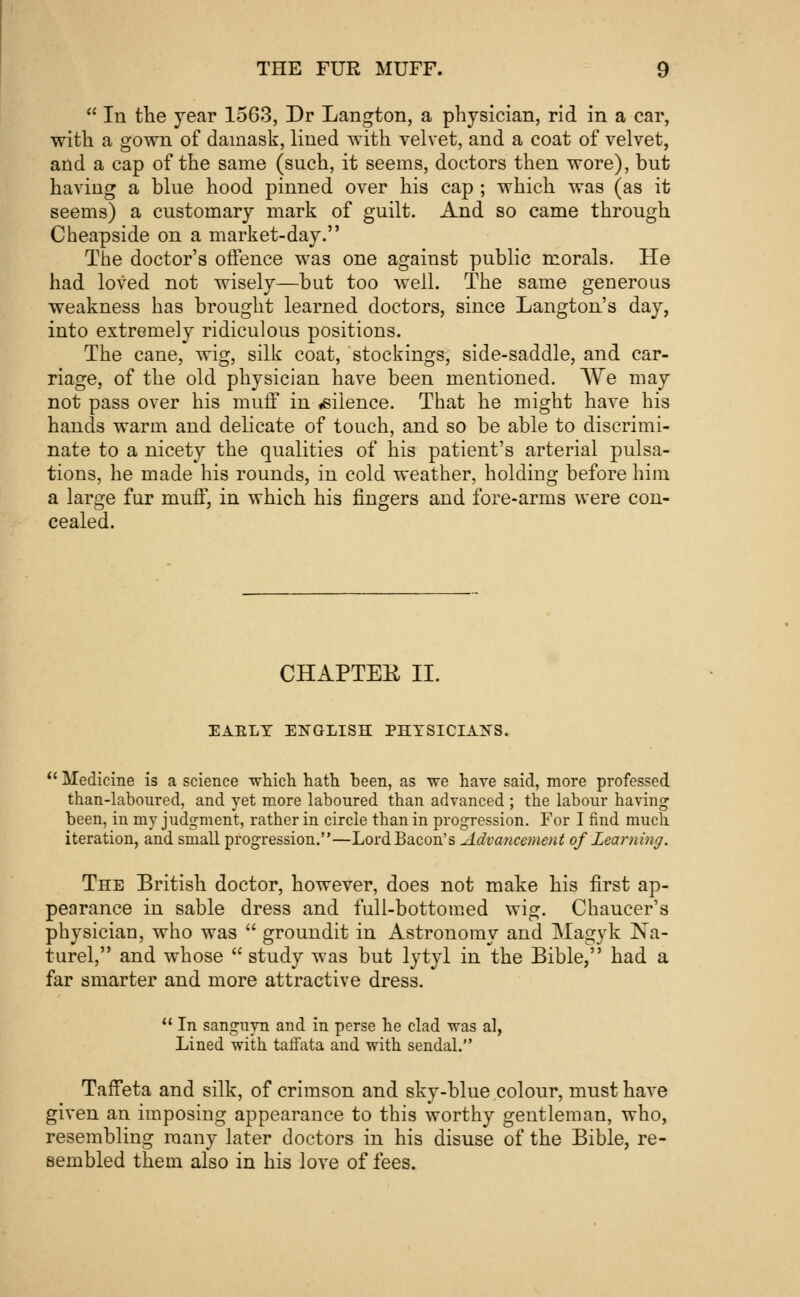  In the year 1563, Dr Langton, a physician, rid in a car, with a gown of damask, lined with velvet, and a coat of velvet, and a cap of the same (such, it seems, doctors then wore), but having a blue hood pinned over his cap ; which was (as it seems) a customary mark of guilt. And so came through Cheapside on a market-day. The doctor's offence was one against public morals. He had loved not wisely—but too well. The same generous weakness has brought learned doctors, since Langton's day, into extremely ridiculous positions. The cane, wig, silk coat, stockings, side-saddle, and car- riage, of the old physician have been mentioned. We may not pass over his muff in «siience. That he might have his hands warm and delicate of touch, and so be able to discrimi- nate to a nicety the qualities of his patient's arterial pulsa- tions, he made his rounds, in cold weather, holding before him a large fur muff, in which his fingers and fore-arms were con- cealed. CHAPTEE II. EAELY ENGLISH PHYSICIANS.  Medicine is a science which hath heen, as we have said, more professed than-laboured, and yet more laboured than advanced ; the labour having been, in my judgment, rather in circle than in progression. For I find much iteration, and small progression.—Lord Bacon's Advancement of Learning. The British doctor, however, does not make his first ap- pearance in sable dress and full-bottomed wig. Chaucer's physician, who was  groundit in Astronomy and Magyk Na- turel, and whose  study was but lytyl in the Bible, had a far smarter and more attractive dress.  In sanguyn and in perse he clad was al, Lined with taffata and with sendal. Taffeta and silk, of crimson and sky-blue colour, must have given an imposing appearance to this worthy gentleman, who, resembling many later doctors in his disuse of the Bible, re- sembled them also in his love of fees.