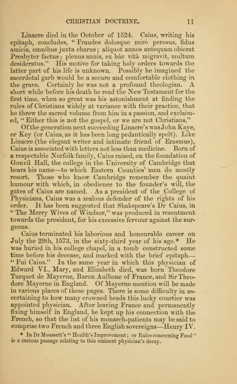 Linacre died in the October of 1524. Caius, writing his epitaph, concludes,  Fraudes dolosque mire perosus, fidus amicis, omnibus juxta charus ; aliquot annos antequam obierat Presbyter factus; plenus annis, ex hac vita migravit, multum desideratus. His motive for taking holy orders towards the latter part of his life is unknown. Possibly he imagined the sacerdotal garb would be a secure and comfortable clothing in the grave. Certaiuly he was not a profound theologian. A short while before his death he read the New Testament for the first time, when so great was his astonishment at finding the rules of Christians widely at variance with their practice, that he threw the sacred volume from him in a passion, and exclaim- ed,  Either this is not the gospel, or we are not Christians. Of the generation next succeeding Linacre's was John Kaye, or Key (or Caius, as it has been long pedantically spelt). Like Linacre (the elegant writer and intimate friend of Erasmus), Caius is associated with letters not less than medicine. Born of a respectable Norfolk family, Caius raised, on the foundation of Gonvil Hall, the college in the University of Cambridge that bears his name—to which Eastern Counties' men do mostly resort. Those who know Cambridge remember the quaint humour with which, in obedience to the founder's will, the gates of Caius are named. As a president of the College of Physicians, Caius was a zealous defender of the rights of his order. It has been suggested that Shakspeare's Dr Caius, in  The Merry Wives of Windsor, was produced in resentment towards the president, for his excessive fervour against the sur- geons. Caius terminated his laborious and honourable career on July the 29th, 1573, in the sixty-third year of his age.* He was buried in his college chapel, in a tomb constructed some time before his decease, and marked with the brief epitaph—  Eui Caius. In the same year in which this physician of Edward VI., Mary, and Elizabeth died, was born Theodore Turquet de Mayerne, Baron Aulbone of France, and Sir Theo- dore May erne in England. Of Mayerne mention will be made in various places of these pages. There is some difficulty in as- certaining to how many crowned heads this lucky courtier was appointed physician. After leaving France and permanently fixing himself in England, he kept up his connection with the French, so that the list of his monarch-patients may be said to comprise two French and three English sovereigns—Henry TV. * In Dr Moussett's  Health's Improvement; or Rules concerning Food  is a curious passage relating to this eminent physician's decay.