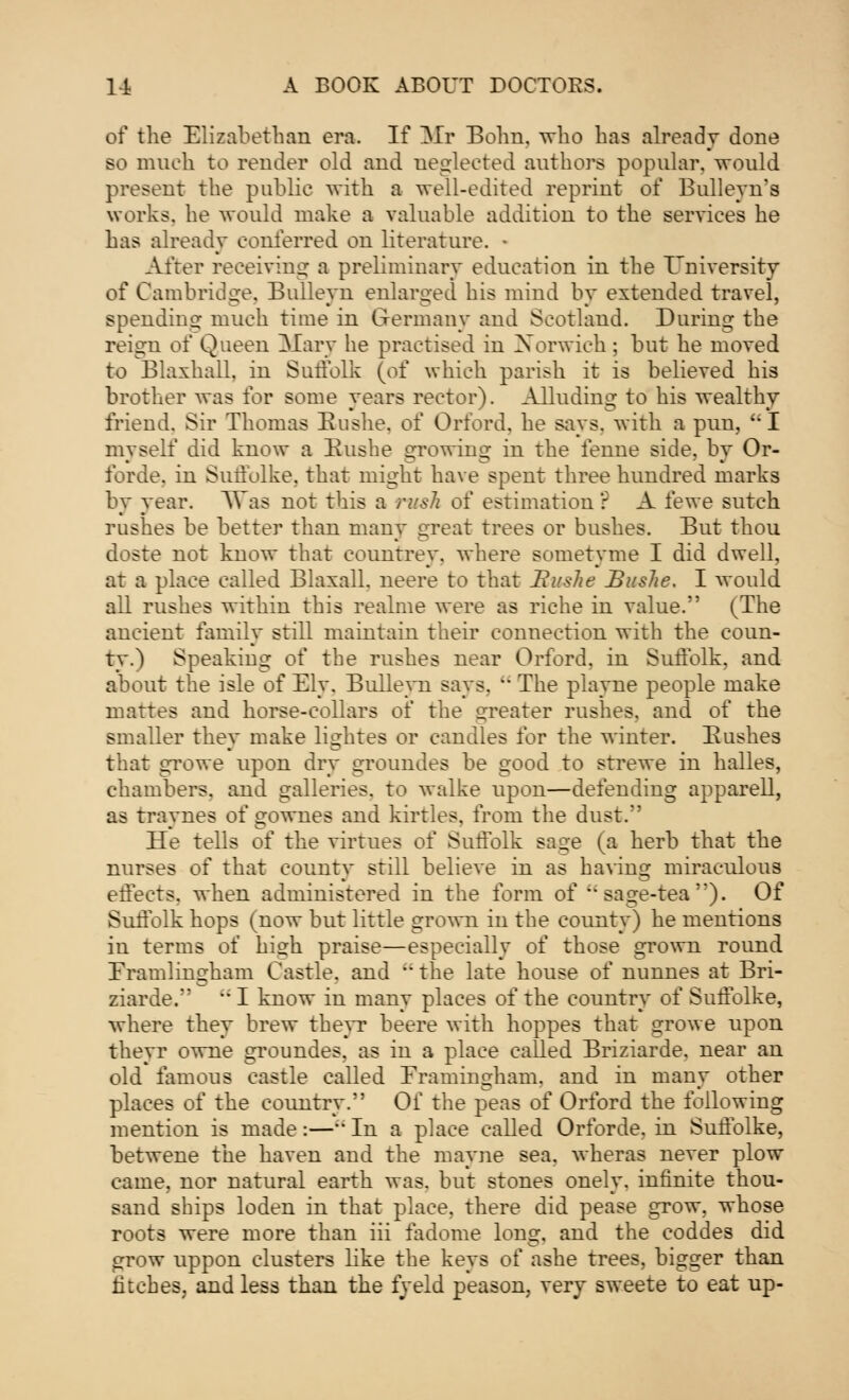 of the Elizabethan era. If Mr Bohn. who has already done so much to render old and neglected authors popular, would present the public with a well-edited reprint of Bulleyn's works, he would make a valuable addition to the services he has already conferred on literature. After receiving a preliminary education in the University of Cambridge. Bulleyn enlarged his mind by extended travel, spending much time in Germany and Scotland. During the reign of Queen Mary he practised in Norwich; but he moved to Blaxhall, in Suffolk (of which parish it is believed his brother was for some years rector). Alluding to his wealthy friend. Sir Thomas Buslie. of Orford. he says, with a pun, I myself did know a Bushe growing in the femie side, by Or- forde. in Suffolke. that might have spent three hundred marks by year. Was not this a rush of estimation r A fewe sutch rushes be better than many great trees or bushes. But thou doste not know that eountrey. where sometyme I did dwell, at a place called Blaxall. neere to that JivsJie Buslie, I would all rushes within this realme were as riche in value. (The ancient family still maintain their connection with the coun- ty.) Speaking of the rushes near Orford, in Suffolk, and about the isle of Ely. Bullevn says. - The playne people make mattes and horse-collars of the greater rushes, and of the smaller they make lightes or candles for the winter. Bushes that growe upon dry groundes be good to strewe in halles, chambers, and galleries, to walke upon—defending apparell, as traynes of gownes and kirtles. from the dust. He tells of the virtues of Suffolk sage (a herb that the nurses of that county still believe in as having miraculous effects, when administered in the form of sage-tea'*). Of Suffolk hops (now but little grown in the county) he mentions in terms of high praise—especially of those grown round Framlingham Castle, and ' the late house of nunnes at Bri- ziarde.  I know in many places of the country of Suffolke, where they brew theyr beere with hoppes that growe upon theyr owne groundes. as in a place called Briziarde. near an old famous castle called Eramingham. and in many other places of the country. Of the peas of Orford the following mention is made:— In a place called Orforde. in Suffblke, betwene the haven and the mayne sea, wheras never plow came, nor natural earth was. but stones onely. infinite thou- sand ships loden in that place, there did pease grow, whose roots were more than iii fadome long, and the coddes did grow uppon clusters like the keys of ashe trees, bigger than inches, and less than the fyeld peason, very sweete to eat up-