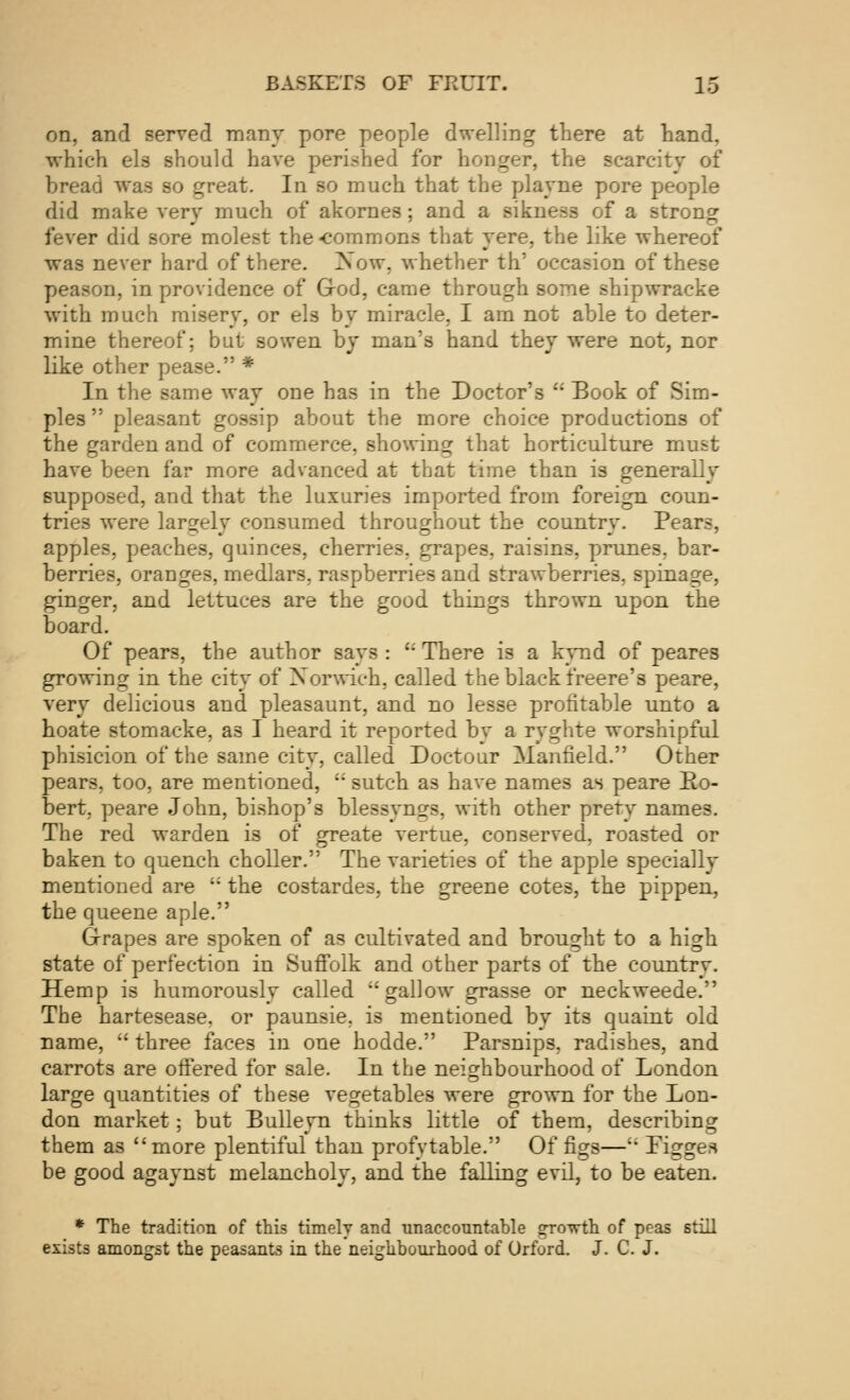 on, and served many pore people dwelling there at hand, which els should have perished for honger, the scarcity of bread was so great. In so much that the playne pore people did make very much of akornes; and a rikneaa of a strong fever did sore molest the«commons that yere, the like whereof was never hard of there. Now, whether th' occasion of these peason, in providence of God, came through some shipwracke with much misery, or els by miracle, I am not able to deter- mine thereof; but sowen by man's hand they were not, nor like other pease. * In the same way one has in the Doctor's u Book of Sim- ples  pleasant gossip about the more choice productions of the garden and of commerce, showing that horticulture must have been far more advanced at that time than is generally supposed, and that the luxuries imported from foreign coun- tries were largely consumed throughout the country. Pears, apples, peaches, quinces, cherries, grapes, raisins, prunes, bar- berries, oranges, medlars, raspberries and strawberries, spinage, ginger, and lettuces are the good things thrown upon the board. Of pear3, the author says :  There is a kynd of peares growing in the city of Xorwich, called the black freere's peare, very delicious and pleasaunt, and no lesse profitable unto a hoate stomacke, as I heard it reported by a ryghte worshipful phisicion of the same city, called Doctour Manfield. Other pears, too, are mentioned, '; sutch as have names as peare Ro- bert, peare John, bishop's blessyngs, with other prety names. The red warden is of greate vertue, conserved, roasted or baken to quench choller. The varieties of the apple specially mentioned are  the costardes, the greene cotes, the pippen, the queene aple. Grapes are spoken of as cultivated and brought to a high state of perfection in Suffolk and other parts of the country. Hemp is humorously called gallow grasse or neckweede. The hartesease. or paunsie, is mentioned by its quaint old name,  three faces in one hodde. Parsnips, radishes, and carrots are offered for sale. In the neighbourhood of London large quantities of these vegetables were grown for the Lon- don market; but Bulleyn thinks little of them, describing them as more plentiful than profytable. Of figs—'; Pigges be good agaynst melancholy, and the falling evil, to be eaten. * The tradition of this timely and unaccountable g-ro-prth of peas still exists amongst the peasants in the neighbourhood of Orford. J. C. J.