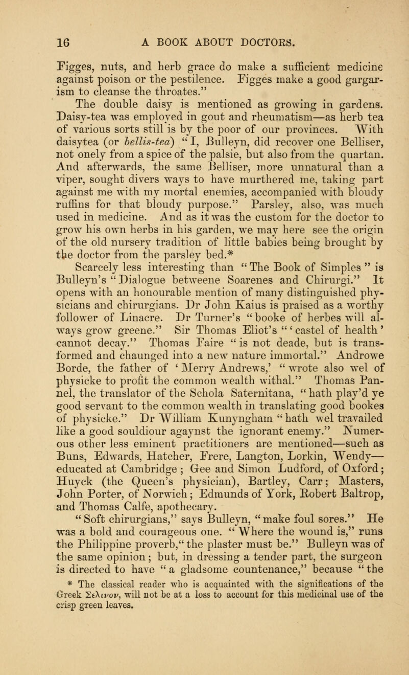 Eigges, nuts, and herb grace do make a sufficient medicine against poison or the pestilence. Figges make a good gargar- ism to cleanse the throates. The double daisy is mentioned as growing in gardens. Daisy-tea was employed in gout and rheumatism—as herb tea of various sorts still is by the poor of our provinces. With daisytea (or bellis-tea)  I, JBulleyn, did recover one Belliser, not onely from a spice of the palsie, but also from the quartan. And afterwards, the same Belliser, more unnatural than a viper, sought divers ways to have murthered me, taking part against me with my mortal enemies, accompanied with bloudy ruffins for that bloudy purpose. Parsley, also, was much used in medicine. And as it was the custom for the doctor to grow his own herbs in his garden, we may here see the origin of the old nursery tradition of little babies being brought by the doctor from the parsley bed.* Scarcely less interesting than  The Book of Simples  is Bulleyn's  Dialogue betweene Soarenes and Chirurgi. It opens with an honourable mention of many distinguished phy- sicians and chirurgians. Dr John Kaius is praised as a worthy follower of Linacre. Dr Turner's booke of herbes will al- ways grow greene. Sir Thomas Eliot's 'castel of health' cannot decay. Thomas Eaire  is not deade, but is trans- formed and chaunged into a new nature immortal. Androwe Borde, the father of ' Merry Andrews,'  wrote also wel of physicke to profit the common wealth withal. Thomas Pan- nel, the translator of the Schola Saternitana,  hath play'd ye good servant to the common wealth in translating good bookes of physicke. Dr William Kunyngham  hath wel travailed like a good souldiour agaynst the ignorant enemy. Numer- ous other less eminent practitioners are mentioned—such as Buns, Edwards, Hatcher, Erere, Langton, Lorkin, Wendy— educated at Cambridge ; Gee and Simon Ludford, of Oxford; Huyck (the Queen's physician), Bartley, Carr; Masters, John Porter, of Norwich; Edmunds of York, Eobert Baltrop, and Thomas Calfe, apothecary. Soft chirurgians, says Bulleyn, make foul sores. He was a bold and courageous one.  Where the wound is, runs the Philippine proverb, the plaster must be. Bulleyn was of the same opinion; but, in dressing a tender part, the surgeon is directed to have a gladsome countenance, because the * The classical reader who is acquainted with the significations of the Greek SeAivoi/, will not be at a loss to account for this medicinal use of the crisp green leaves.