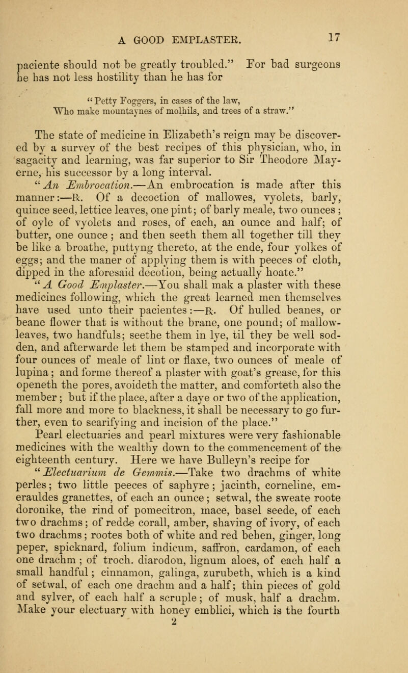 paciente should not be greatly troubled. For bad surgeons he has not less hostility than lie has for  Petty Foggers, in cases of the law, Who make mountaynes of molhils, and trees of a straw. The state of medicine in Elizabeth's reign may be discover- ed by a survey of the best recipes of this physician, who, in sagacity and learning, was far superior to Sir Theodore May- erne, his successor by a long interval. An Embrocation.—An embrocation is made after this manner:—R. Of a decoction of mallowes, vyolets, barly, quince seed, lettice leaves, one pint; of barly meale, two ounces ; of oyle of vyolets and roses, of each, an ounce and half; of butter, one ounce ; and then seeth them all together till they be like a broathe, puttyng thereto, at the ende, four yolkes of eggs; and the maner of applying them is with peeces of cloth, dipped in the aforesaid decotion, being actually hoate.  A Good Emplaster.—Tou shall mak a plaster with these medicines following, which the great learned men themselves have used unto their pacientes:—R. Of hulled beanes, or beane flower that is without the brane, one pound; of mallow- leaves, two handfuls; seethe them in lye, til they be well sod- den, and afterwarde let them be stamped and incorporate with four ounces of meale of lint or flaxe, two ounces of meale of lupina; and forme thereof a plaster with goat's grease, for this openeth the pores, avoideth the matter, and comforteth also the member; but if the place, after a daye or two of the application, fall more and more to blackness, it shall be necessary to go fur- ther, even to scarifying and incision of the place. Pearl electuaries and pearl mixtures were very fashionable medicines with the wealthy down to the commencement of the eighteenth century. Here we have Bulleyn's recipe for  Electuarium de Gemmis.—Take two drachms of white perles; two little peeces of saphyre; jacinth, corneline, em- erauldes granettes, of each an ounce; setwal, the sweate roote doronike, the rind of pomecitron, mace, basel seede, of each two drachms; of redd* corall, amber, shaving of ivory, of each two drachms ; rootes both of white and red behen, ginger, long peper, spicknard, folium indicum, saffron, cardamon, of each one drachm ; of troch. diarodon, lignum aloes, of each half a small handful; cinnamon, galinga, zurubeth, which is a kind of setwal, of each one drachm and a half; thin pieces of gold and sylver, of each half a scruple; of musk, half a drachm. Make your electuary with honey emblici, which is the fourth 2