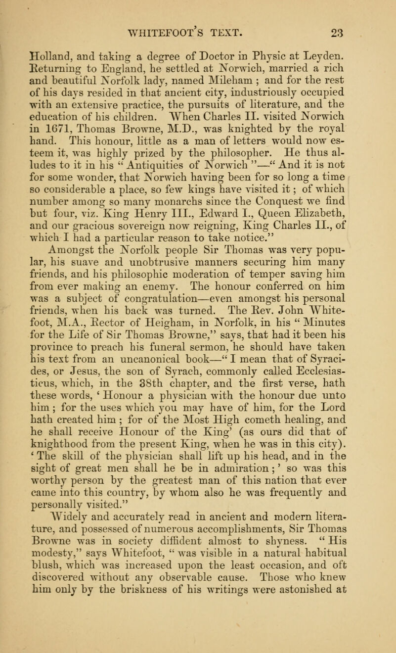 Holland, and taking a degree of Doctor in Physic at Leyden. Returning to England, he settled at Norwich, married a rich and beautiful Norfolk lady, named Mileham ; and for the rest of his days resided in that ancient city, industriously occupied with an extensive practice, the pursuits of literature, and the education of his children. When Charles II. visited Norwich in 1671, Thomas Browne, M.D., was knighted by the royal hand. This honour, little as a man of letters would now es- teem it, was highly prized by the philosopher. He thus al- ludes to it in his  Antiquities of Norwich — And it is not for some wonder, that Norwich having been for so long a time so considerable a place, so few kings have visited it; of which number among so many monarchs since the Conquest we find but four, viz. Xing Henry III., Edward I., Queen Elizabeth, and our gracious sovereign now reigning, King Charles II., of which I had a particular reason to take notice. Amongst the Norfolk people Sir Thomas was very popu- lar, his suave and unobtrusive manners securing him many friends, and his philosophic moderation of temper saving him from ever making an enemy. The honour conferred on him was a subject of congratulation—even amongst his personal friends, when his back was turned. The Bev. John White- foot, M.A., Eector of Heigham, in Norfolk, in his  Minutes for the Life of Sir Thomas Browne, says, that had it been his province to preach his funeral sermon, he should have taken his text from an uncanonical book— I mean that of Syraci- des, or Jesus, the son of Syrach, commonly called Ecclesias- ticus, which, in the 38th chapter, and the first verse, hath these words, ' Honour a physician with the honour due unto him ; for the uses which you may have of him, for the Lord hath created him ; for of the Most High cometh healing, and he shall receive Honour of the King' (as ours did that of knighthood from the present King, when he was in this city). ' The skill of the physician shall lift up his head, and in the sight of great men shall he be in admiration;' so was this worthy person by the greatest man of this nation that ever came into this country, by whom also he was frequently and personally visited. Widely and accurately read in ancient and modern litera- ture, and possessed of numerous accomplishments, Sir Thomas Browne was in society diffident almost to shyness.  His modesty, says Whitefoot,  was visible in a natural habitual blush, which was increased upon the least occasion, and oft discovered without any observable cause. Those who knew him only by the briskness of his writings were astonished at