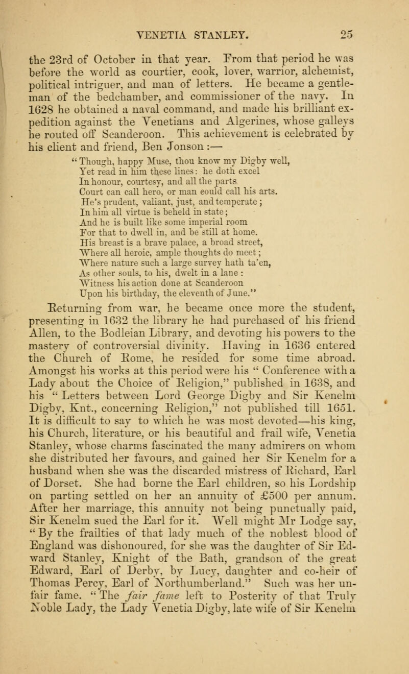 the 23rd of October in that year. From that period he was before the world as courtier, cook, lover, warrior, alchemist, political intriguer, and man of letters. He became a gentle- man of the bedchamber, and commissioner of the navy. In 1628 he obtained a naval command, and made his brilliant ex- pedition against the Venetians and Algerines, whose galleys he routed off Scanderoon. This achievement is celebrated by his client and friend, Ben Jonson :—  Though, happv Muse, thou know my Digby well, Yet read in him these lines: he doth excel In honour, courtesy, and all the parts Court can call hero, or man eould call his arts. He's prudent, valiant, just, and temperate ; In him all virtue is beheld in state; And he is built like some imperial room For that to dwell in, and be still at home. His breast is a brave palace, a broad street, Where all heroic, ample thoughts do meet; Where nature such a large survey hath ta'en, As other souls, to his, dwelt in a lane : Witness his action done at Scanderoon Upon his birthday, the eleventh of June. Returning from war, he became once more the student, presenting in 1632 the library he had purchased of his friend Allen, to the Bodleian Library, and devoting his powers to the mastery of controversial divinity. Having in 1636 entered the Church of Eome, he resided for some time abroad. Amongst his works at this period were his  Conference with a Lady about the Choice of Religion, published in 163S, and his  Letters between Lord George Digby and Sir Kenelm Digby, Knt., concerning Eeligion, not published till 1651. It is difficult to say to which he was most devoted—his king, his Church, literature, or his beautiful and frail wife, Venetia Stanley, whose charms fascinated the many admirers on whom she distributed her favours, and gained her Sir Kenelm for a husband when she was the discarded mistress of Bichard, Earl of Dorset. She had borne the Earl children, so his Lordship on parting settled on her an annuity of £500 per annum. After her marriage, this annuity not being punctually paid, Sir Kenelm sued the Earl for it. AVell might Mr Lodge say,  By the frailties of that lady much of the noblest blood of England was dishonoured, for she was the daughter of Sir Ed- ward Stanley, Knight of the Bath, grandson of the great Edward, Earl of Derby, by Lucy, daughter and co-heir of Thomas Percy. Earl of Northumberland. Such was her un- fair fame.  The fair fame left to Posterity of that Truly Xoble Lady, the Lady Venetia Di^by, late wife of Sir Kenelm