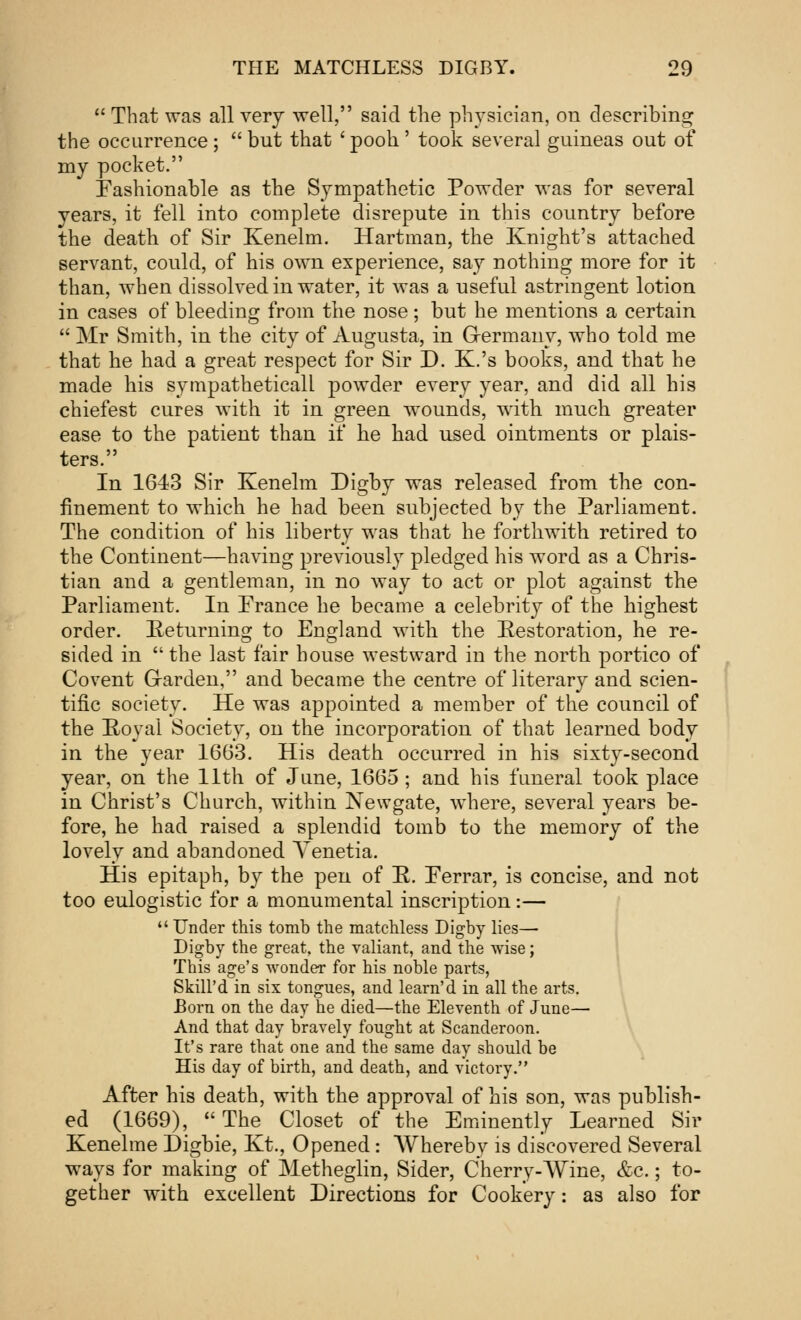  That was all very well, said the physician, on describing the occurrence ;  but that ' pooh ' took several guineas out of my pocket. Fashionable as the Sympathetic Powder was for several years, it fell into complete disrepute in this country before the death of Sir Kenelm. Hartman, the Knight's attached servant, could, of his own experience, say nothing more for it than, when dissolved in water, it was a useful astringent lotion in cases of bleeding from the nose ; but he mentions a certain  Mr Smith, in the city of Augusta, in Germany, who told me that he had a great respect for Sir D. K.'s books, and that he made his sympatheticall powder every year, and did all his chiefest cures with it in green wounds, with much greater ease to the patient than if he had used ointments or plais- ters. In 1643 Sir Kenelm Digby was released from the con- finement to which he had been subjected by the Parliament. The condition of his liberty was that he forthwith retired to the Continent—having previously pledged his word as a Chris- tian and a gentleman, in no way to act or plot against the Parliament. In France he became a celebrity of the highest order. Returning to England with the Restoration, he re- sided in  the last fair house westward in the north portico of Covent Garden, and became the centre of literary and scien- tific society. He was appointed a member of the council of the Royal Society, on the incorporation of that learned body in the year 1663. His death occurred in his sixty-second year, on the 11th of June, 1665 ; and his funeral took place in Christ's Church, within Newgate, where, several years be- fore, he had raised a splendid tomb to the memory of the lovely and abandoned Yenetia. His epitaph, by the pen of R. Ferrar, is concise, and not too eulogistic for a monumental inscription:—  Under this tomb the matchless Digby lies— Digby the great, the valiant, and the wise; Tbis age's wonder for his noble parts, Skill'd in six tongues, and learn'd in all the arts. Born on the day he died—the Eleventh of June— And that day bravely fought at Scanderoon. It's rare that one and the same day should be His day of birth, and death, and victory. After his death, with the approval of his son, was publish- ed (1669), The Closet of the Eminently Learned Sir Kenelme Digbie, Kt., Opened: Whereby is discovered Several ways for making of Metheglin, Sider, Cherry-Wine, &c.; to- gether with excellent Directions for Cookery: as also for