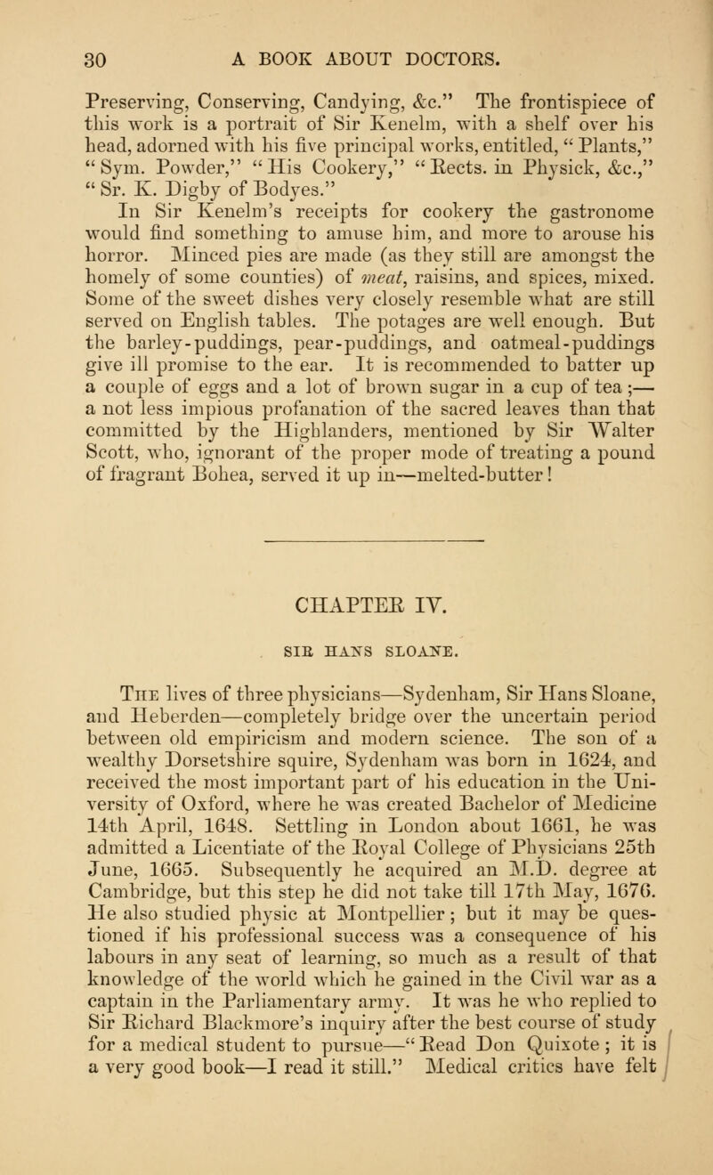 Preserving, Conserving, Candying, &c. The frontispiece of this work is a portrait of Sir Kenelm, with a shelf over his head, adorned with his five principal works, entitled,  Plants, Sym. Powder, His Cookery, Sects, in Physick, &c,  Sr. K. Digby of Bodyes. In Sir Kenelm's receipts for cookery the gastronome would find something to amuse him, and more to arouse his horror. Minced pies are made (as they still are amongst the homely of some counties) of meat, raisins, and spices, mixed. Some of the sweet dishes very closely resemble what are still served on English tables. The potages are well enough. But the barley-puddings, pear-puddings, and oatmeal-puddings give ill promise to the ear. It is recommended to batter up a couple of eggs and a lot of brown sugar in a cup of tea ;— a not less impious profanation of the sacred leaves than that committed by the Highlanders, mentioned by Sir Walter Scott, who, ignorant of the proper mode of treating a pound of fragrant Bohea, served it up in—melted-butter! CHAPTEE IV. SIB HAXS SLOAKE. The lives of three physicians—Sydenham, Sir Hans Sloane, and Heberden—completely bridge over the uncertain period between old empiricism and modern science. The son of a wealthy Dorsetshire squire, Sydenham was born in 1624, and received the most important part of his education in the Uni- versity of Oxford, where he was created Bachelor of Medicine 14th April, 1648. Settling in London about 1661, he was admitted a Licentiate of the Royal College of Physicians 25th June, 1665. Subsequently he acquired an M.D. degree at Cambridge, but this step he did not take till 17th May, 1676. He also studied physic at Montpellier; but it may be ques- tioned if his professional success was a consequence of his labours in any seat of learning, so much as a result of that knowledge of the world which he gained in the Civil war as a captain in the Parliamentary army. It was he who replied to Sir Richard Blackmore's inquiry after the best course of study for a medical student to pursue— Read Don Quixote ; it is a very good book—I read it still. Medical critics have felt |