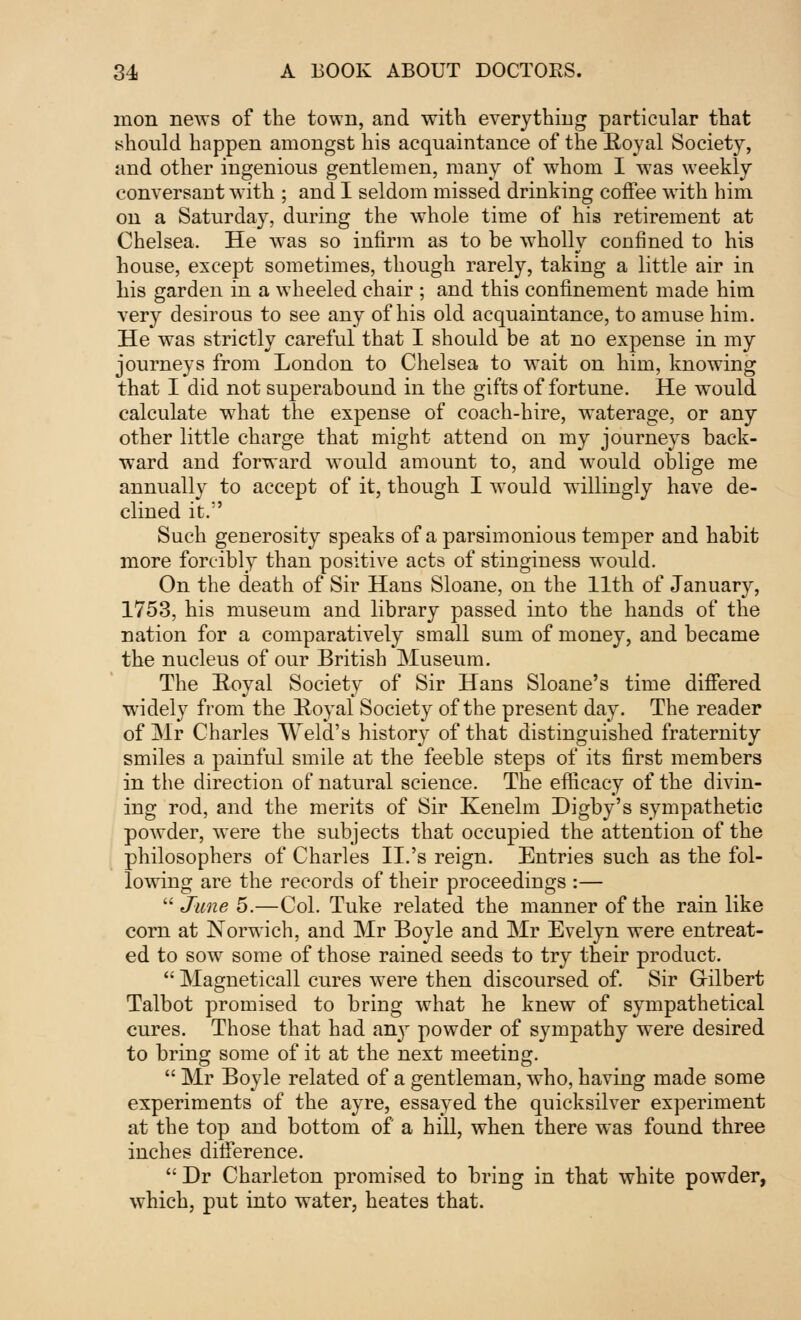 inon news of the town, and with everything particular that should happen amongst his acquaintance of the Royal Society, and other ingenious gentlemen, many of whom I was weekly conversaut with ; and I seldom missed drinking coffee with him on a Saturday, during the whole time of his retirement at Chelsea. He was so infirm as to be wholly confined to his house, except sometimes, though rarely, taking a little air in his garden in a wheeled chair ; and this confinement made him very desirous to see any of his old acquaintance, to amuse him. He was strictly careful that I should be at no expense in my journeys from London to Chelsea to wait on him, knowing that I did not superabound in the gifts of fortune. He would calculate what the expense of coach-hire, waterage, or any other little charge that might attend on my journeys back- ward and forward would amount to, and would oblige me annually to accept of it, though I would willingly have de- clined it. Such generosity speaks of a parsimonious temper and habit more forcibly than positive acts of stinginess would. On the death of Sir Hans Sloane, on the 11th of January, 1753, his museum and library passed into the hands of the nation for a comparatively small sum of money, and became the nucleus of our British Museum. The Royal Society of Sir Hans Sloane's time differed widely from the Royal Society of the present day. The reader of Mr Charles Weld's history of that distinguished fraternity smiles a painful smile at the feeble steps of its first members in the direction of natural science. The efficacy of the divin- ing rod, and the merits of Sir Kenelm Digby's sympathetic powder, were the subjects that occupied the attention of the philosophers of Charles II.'s reign. Entries such as the fol- lowing are the records of their proceedings :—  June 5.—Col. Tuke related the manner of the rain like corn at Norwich, and Mr Boyle and Mr Evelyn were entreat- ed to sow some of those rained seeds to try their product.  Magneticall cures were then discoursed of. Sir Gilbert Talbot promised to bring what he knew of sympathetical cures. Those that had anjr powder of sympathy were desired to bring some of it at the next meeting.  Mr Boyle related of a gentleman, who, having made some experiments of the ayre, essayed the quicksilver experiment at the top and bottom of a hill, when there was found three inches difference. Dr Charleton promised to bring in that white powder, which, put into water, heates that.