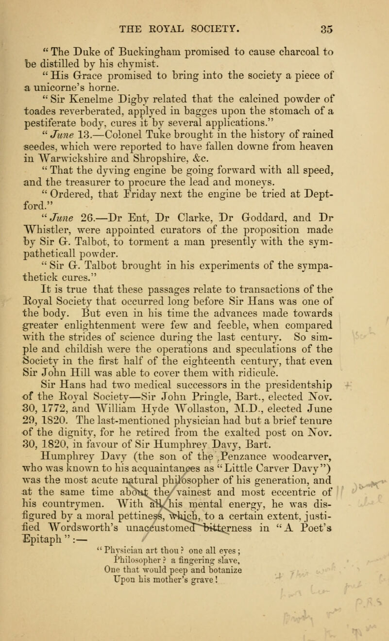  The Duke of Buckingham promised to cause charcoal to be distilled by his chymist.  His Grace promised to bring into the society a piece of a unicorne's home.  Sir Kenelme Digby related that the calcined powder of toades reverberated, applyed in bagges upon the stomach of a pestiferate body, cures it by several applications.  June 13.—Colonel Tuke brought in the history of rained seedes, which were reported to have fallen downe from heaven in Warwickshire and Shropshire, &c.  That the dyving engine be going forward with all speed, and the treasurer to procure the lead and moneys.  Ordered, that Friday next the engine be tried at Dept- ford. June 26.—Dr Ent, Dr Clarke, Dr Goddard, and Dr Whistler, were appointed curators of the proposition made by Sir G. Talbot, to torment a man presently with the sym- patheticall powder.  Sir G. Talbot brought in his experiments of the sympa- thetick cures. It is true that these passages relate to transactions of the Royal Society that occurred long before Sir Hans was one of the body. But even in his time the advances made towards greater enlightenment were few and feeble, when compared with the strides of science during the last century. So sim- ple and childish were the operations and speculations of the Society in the first half of the eighteenth century, that even Sir John Hill was able to cover them with ridicule. Sir Hans had two medical successors in the presidentship of the Eoval Society—Sir John Pringle, Bart., elected Xov. 30, 1772, and William Hyde Wollaston, M.D., elected June 29, 1820. The last-mentioned physician had but a brief tenure of the dignitv, for he retired from the exalted post on Xov. 30, 1820, in favour of Sir Humphrey Davy, Bart. Humphrey Davy (the son of the .Penzance woodcarver, who was known to his acquaintances as ''Little Carver Davy) was the most acute natural philosopher of his generation, and at the same time aboHfc the/vainest and most eccentric of his countrymen. With aHAis mental energy, he was dis- figured by a moral pettiness, which, to a certain extent, justi- fied Wordsworth's unaccustomea~bitterness in A Poet's Epitaph :—  Physician art thou ? one all eyes; Philosopher ? a fingering slave, One that would peep and botanize Upon his mother's grave !