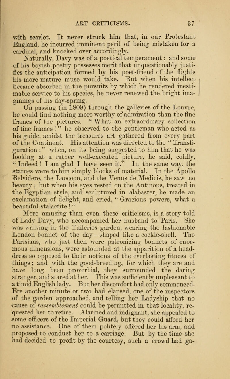 with scarlet. It never struck him that, in our Protestant England, he incurred imminent peril of being mistaken for a cardinal, and knocked over accordingly. Naturally, Davy was of a poetical temperament; and some of his boyish poetry possesses merit that unquestionably justi- fies the anticipation formed by his poet-friend of the flights his more mature muse would take. But when his intellect became absorbed in the pursuits by which he rendered inesti- mable service to his species, he never renewed the bright ima- ginings of his day-spring. On passing (in 1809) through the galleries of the Louvre, he could find nothing more worthy of admiration than the fine frames of the pictures.  What an extraordinary collection of fine frames !  he observed to the gentleman who acted as his guide, amidst the treasures art gathered from every part of the Continent. His attention was directed to the  Transfi- guration ; when, on its being suggested to him that he was looking at a rather well-executed picture, he said, coldly, w Indeed ! I am glad I have seen it. In the same way, the statues were to him simply blocks of material. In the Apollo Belvidere, the Laocoon, and the Venus de Medicis, he saw no beauty ; but when his eyes rested on the Antinous, treated in the Egyptian style, and sculptured in alabaster, he made an exclamation of delight, and cried,  Gracious powers, what a beautiful stalactite !  More amusing than even these criticisms, is a story told of Lady Davy, who accompanied her husband to Paris. She was walking in the Tuileries garden, wearing the fashionable London bonnet of the day—shaped like a cockle-shell. The Parisians, who just then were patronizing bonnets of enor- mous dimensions, were astounded at the apparition of a head- dress so opposed to their notions of the everlasting fitness of things ; and with the good-breeding, for which they are and have long been proverbial, they surrounded the daring- stranger, and stared at her. This was sufficiently unpleasant to a timid English lady. But her discomfort had only commenced. Ere another minute or two had elapsed, one of the inspectors of the garden approached, and telling her Ladyship that no cause of rassemblement could be permitted in that locality, re- quested her to retire. Alarmed and indignant, she appealed to some officers of the Imperial Guard, but they could afford her no assistance. One of them politely offered her his arm, and proposed to conduct her to a carriage. But by the time she had decided to profit by the courtesy, such a crowd had ga-