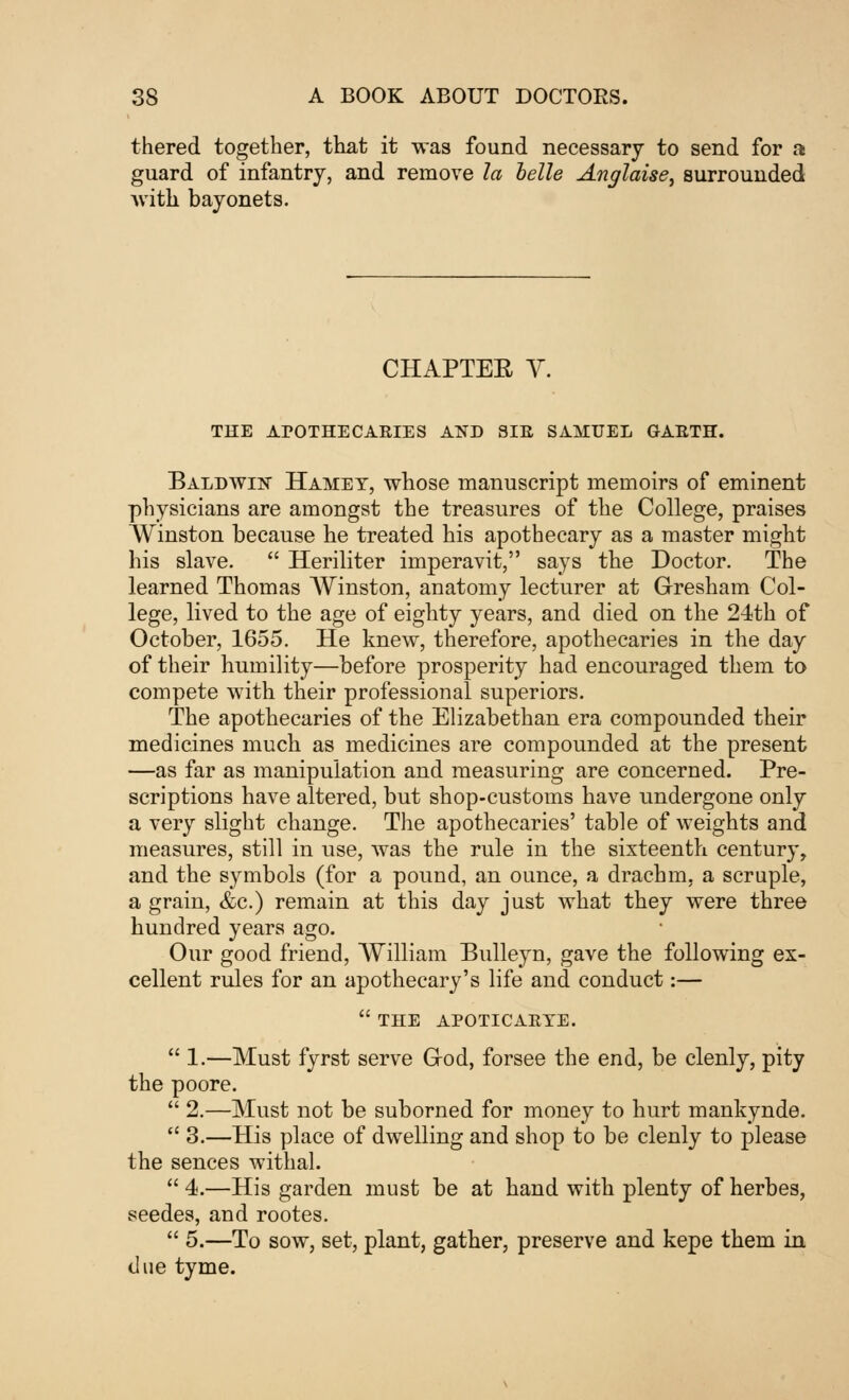 thered together, that it was found necessary to send for a guard of infantry, and remove la belle Anglaise, surrounded with bayonets. CHAPTER V. THE APOTHECARIES AND SIR SAMUEL GARTH. Baldwin Hamet, whose manuscript memoirs of eminent physicians are amongst the treasures of the College, praises Winston because he treated his apothecary as a master might his slave.  Heriliter imperavit, says the Doctor. The learned Thomas Winston, anatomy lecturer at Gresham Col- lege, lived to the age of eighty years, and died on the 24th of October, 1655. He knew, therefore, apothecaries in the day of their humility—before prosperity had encouraged them to compete with their professional superiors. The apothecaries of the Elizabethan era compounded their medicines much as medicines are compounded at the present —as far as manipulation and measuring are concerned. Pre- scriptions have altered, but shop-customs have undergone only a very slight change. The apothecaries' table of weights and measures, still in use, was the rule in the sixteenth century, and the symbols (for a pound, an ounce, a drachm, a scruple, a grain, &c.) remain at this day just what they were three hundred years ago. Our good friend, William Bulleyn, gave the following ex- cellent rules for an apothecary's life and conduct:—  THE APOTICARTE.  1.—Must fyrst serve Grod, forsee the end, be clenly, pity the poore.  2.—Must not be suborned for money to hurt mankynde.  3.—His place of dwelling and shop to be clenly to please the sences withal.  4.—His garden must be at hand with plenty of herbes, seedes, and rootes.  5.—To sow, set, plant, gather, preserve and kepe them in due tyme.