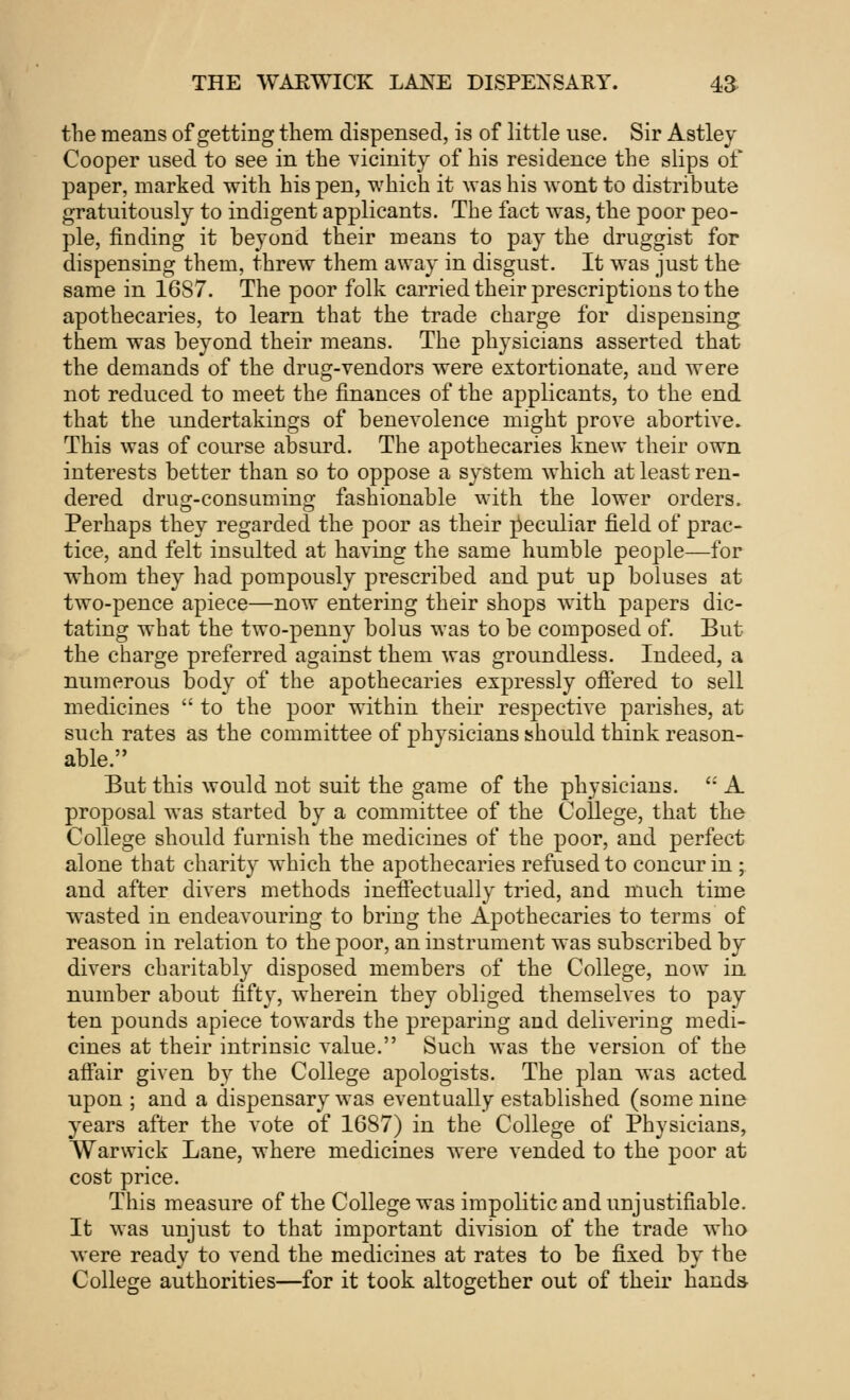 the means of getting them dispensed, is of little use. Sir Astley Cooper used to see in the vicinity of his residence the slips of paper, marked with his pen, which it was his wont to distribute gratuitously to indigent applicants. The fact was, the poor peo- ple, finding it beyond their means to pay the druggist for dispensing them, threw them away in disgust. It was just the same in 16S7. The poor folk carried their prescriptions to the apothecaries, to learn that the trade charge for dispensing them was beyond their means. The physicians asserted that the demands of the drug-vendors were extortionate, and were not reduced to meet the finances of the applicants, to the end that the undertakings of benevolence might prove abortive. This was of course absurd. The apothecaries knew their own interests better than so to oppose a system which at least ren- dered drug-consuming fashionable with the lower orders. Perhaps they regarded the poor as their peculiar field of prac- tice, and felt insulted at having the same humble people—for whom they had pompously prescribed and put up boluses at two-pence apiece—now entering their shops with papers dic- tating what the two-penny bolus was to be composed of. But the charge preferred against them was groundless. Indeed, a numerous body of the apothecaries expressly offered to sell medicines  to the poor within their respective parishes, at such rates as the committee of physicians should think reason- able. But this would not suit the game of the physicians. ': A proposal was started by a committee of the College, that the College should furnish the medicines of the poor, and perfect alone that charity which the apothecaries refused to concur in ; and after divers methods ineffectually tried, and much time wasted in endeavouring to bring the Apothecaries to terms of reason in relation to the poor, an instrument was subscribed by divers charitably disposed members of the College, now in number about fifty, wherein they obliged themselves to pay ten pounds apiece towards the preparing and delivering medi- cines at their intrinsic value. Such was the version of the affair given by the College apologists. The plan was acted upon ; and a dispensary was eventually established (some nine years after the vote of 1687) in the College of Physicians, Warwick Lane, where medicines were vended to the poor at cost price. This measure of the College was impolitic and unjustifiable. It was unjust to that important division of the trade who were ready to vend the medicines at rates to be fixed by the College authorities—for it took altogether out of their hands-