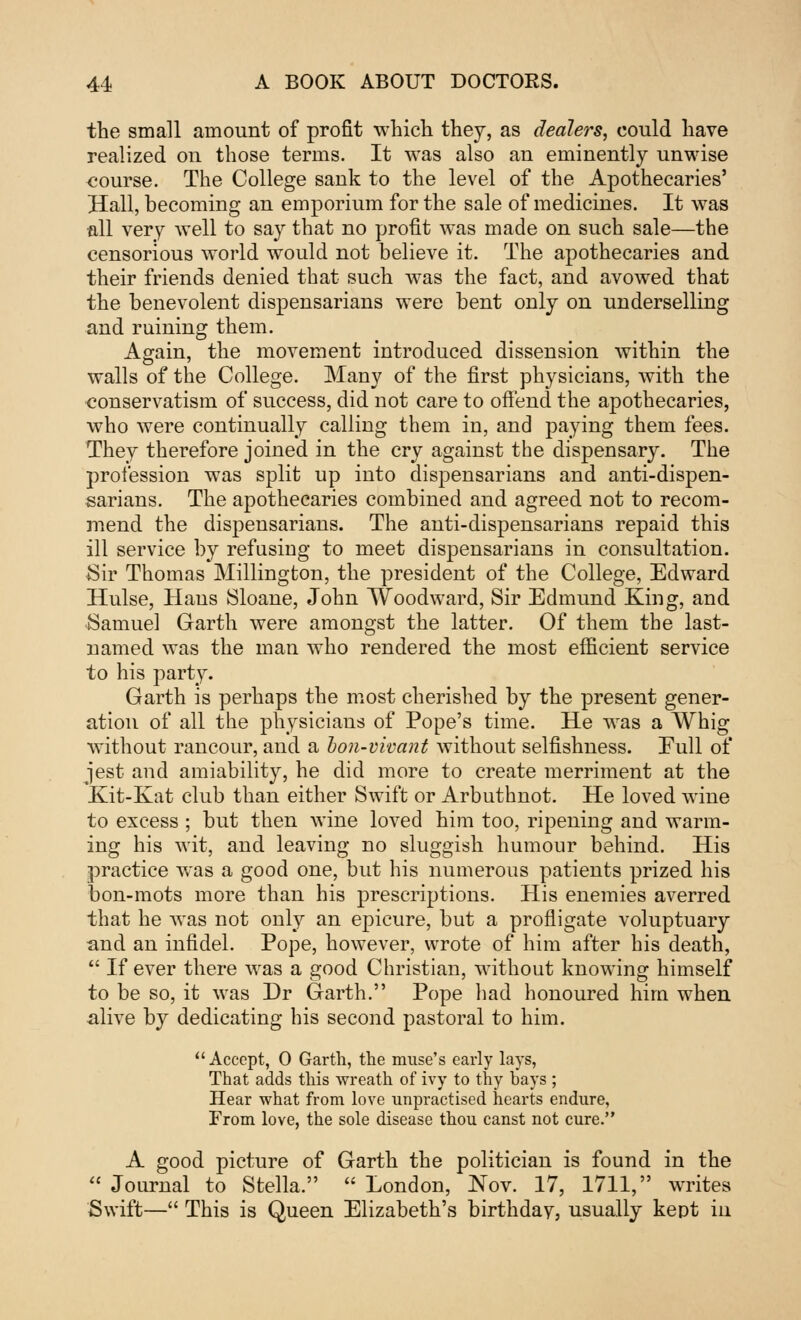 the small amount of profit which they, as dealers, could have realized on those terms. It was also an eminently unwise course. The College sank to the level of the Apothecaries' Hall, becoming an emporium for the sale of medicines. It was all very well to say that no profit was made on such sale—the censorious world would not believe it. The apothecaries and their friends denied that such was the fact, and avowed that the benevolent dispensarians were bent only on underselling and ruining them. Again, the movement introduced dissension within the walls of the College. Many of the first physicians, with the conservatism of success, did not care to offend the apothecaries, who were continually calling them in, and paying them fees. They therefore joined in the cry against the dispensary. The profession was split up into dispensarians and anti-dispen- sarians. The apothecaries combined and agreed not to recom- mend the dispensarians. The anti-dispensarians repaid this ill service by refusing to meet dispensarians in consultation. Sir Thomas Millington, the president of the College, Edward Hulse, Hans Sloane, John Woodward, Sir Edmund King, and Samuel Garth were amongst the latter. Of them the last- named was the man who rendered the most efficient service to his party. Garth is perhaps the most cherished by the present gener- ation of all the physicians of Pope's time. He was a Whig without rancour, and a bon-vivant without selfishness. Eull of jest and amiability, he did more to create merriment at the Kit-Kat club than either Swift or Arbuthnot. He loved wine to excess ; but then wine loved him too, ripening and warm- ing his wit, and leaving no sluggish humour behind. His practice was a good one, but his numerous patients prized his bon-mots more than his prescriptions. His enemies averred that he was not only an epicure, but a profligate voluptuary and an infidel. Pope, however, wrote of him after his death,  If ever there was a good Christian, without knowing himself to be so, it was Dr Garth. Pope had honoured him when alive by dedicating his second pastoral to him.  Accept, 0 Garth, the muse's early lays, That adds this wreath of ivy to thy bays ; Hear what from love unpractised hearts endure, From love, the sole disease thou canst not cure. A good picture of Garth the politician is found in the  Journal to Stella.  London, Nov. 17, 1711, writes Swift— This is Queen Elizabeth's birthdav, usually kept in