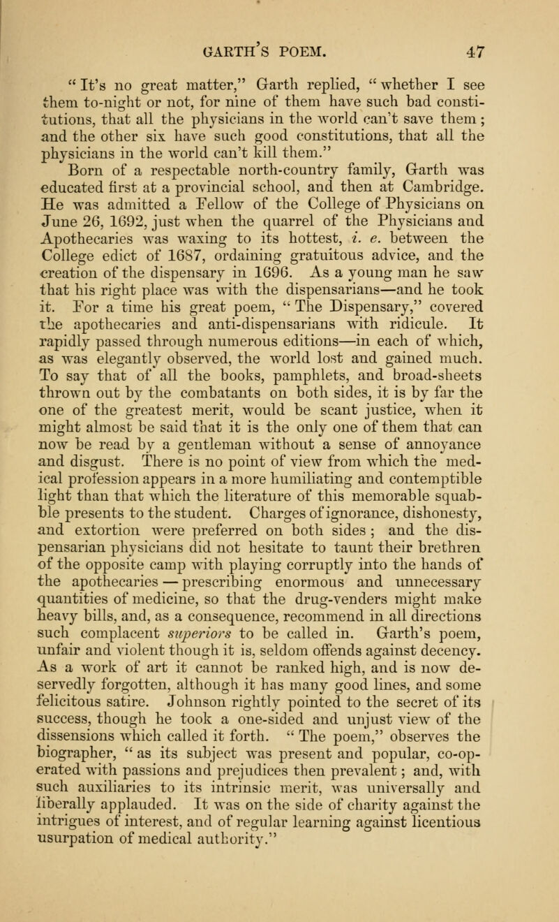  It's no great matter, Garth replied,  whether I see them to-night or not, for nine of them have such bad consti- tutions, that all the physicians in the world can't save them; and the other six have such good constitutions, that all the physicians in the world can't kill them. Born of a respectable north-country family, Garth was educated first at a provincial school, and then at Cambridge. He was admitted a Fellow of the College of Physicians on June 26, 1692, just when the quarrel of the Physicians and Apothecaries was waxing to its hottest, i. e. between the College edict of 1687, ordaining gratuitous advice, and the creation of the dispensary in 1696. As a young man he saw that his right place was with the dispensarians—and he took it. For a time his great poem,  The Dispensary, covered the apothecaries and anti-dispensarians with ridicule. It rapidly passed through numerous editions—in each of which, as was elegantly observed, the world lost and gained much. To say that of all the books, pamphlets, and broad-sheets thrown out by the combatants on both sides, it is by far the one of the greatest merit, would be scant justice, when it might almost be said that it is the only one of them that can now be read by a gentleman without a sense of annoyance and disgust. There is no point of view from which the med- ical profession appears in a more humiliating and contemptible light than that which the literature of this memorable squab- ble presents to the student. Charges of ignorance, dishonesty, and extortion were preferred on both sides ; and the dis- pensarian physicians did not hesitate to taunt their brethren of the opposite camp with playing corruptly into the hands of the apothecaries — prescribing enormous and unnecessary quantities of medicine, so that the drug-venders might make heavy bills, and, as a consequence, recommend in all directions such complacent superiors to be called in. Garth's poem, unfair and violent though it is, seldom offends against decency. As a work of art it cannot be ranked high, and is now de- servedly forgotten, although it has many good lines, and some felicitous satire. Johnson rightly pointed to the secret of its success, though he took a one-sided and unjust view of the dissensions which called it forth.  The poem, observes the biographer,  as its subject was present and popular, co-op- erated with passions and prejudices then prevalent; and, with such auxiliaries to its intrinsic merit, was universally and liberally applauded. It was on the side of charity against the intrigues of interest, and of regular learning against licentious usurpation of medical authority.
