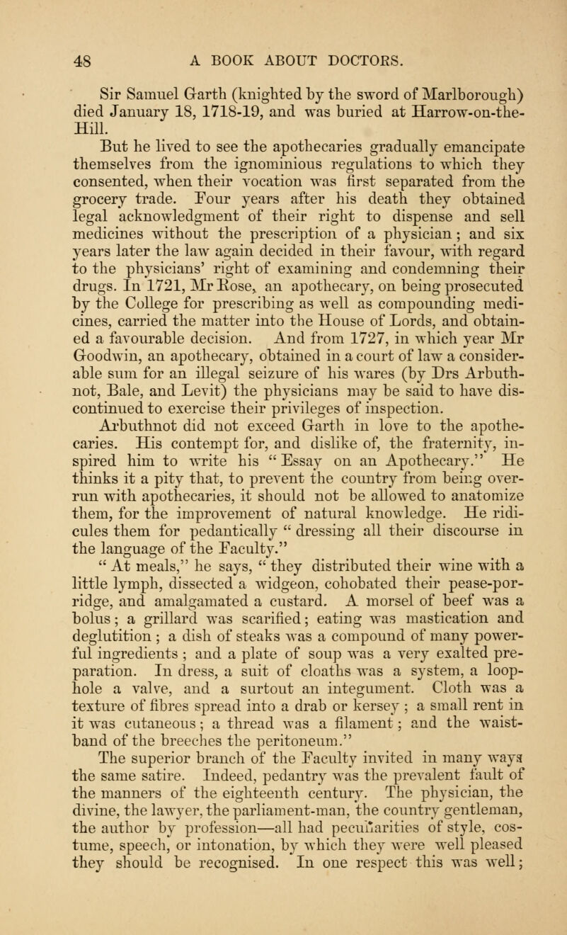 Sir Samuel Garth (knighted by the sword of Marlborough) died January 18, 1718-19, and was buried at Harrow-on-the- Hill. But he lived to see the apothecaries gradually emancipate themselves from the ignominious regulations to which they consented, when their vocation was first separated from the grocery trade. Tour years after his death they obtained legal acknowledgment of their right to dispense and sell medicines without the prescription of a physician; and six years later the law again decided in their favour, with regard to the physicians' right of examining and condemning their drugs. In 1721, Mr Rose* an apothecary, on being prosecuted by the College for prescribing as well as compounding medi- cines, carried the matter into the House of Lords, and obtain- ed a favourable decision. And from 1727, in which year Mr Goodwin, an apothecary, obtained in a court of law a consider- able sum for an illegal seizure of his wares (by Drs Arbuth- not, Bale, and Levit) the physicians may be said to have dis- continued to exercise their privileges of inspection. Arbuthnot did not exceed Garth in love to the apothe- caries. His contempt for, and dislike of, the fraternity, in- spired him to write his Essay on an Apothecary. He thinks it a pity that, to prevent the country from being over- run with apothecaries, it should not be allowed to anatomize them, for the improvement of natural knowledge. He ridi- cules them for pedantically  dressing all their discourse in the language of the Faculty.  At meals, he says,  they distributed their wine with a little lymph, dissected a widgeon, cohobated their pease-por- ridge, and amalgamated a custard. A morsel of beef was a bolus; a grillard was scarified; eating was mastication and deglutition ; a dish of steaks was a compound of many power- ful ingredients ; and a plate of soup was a very exalted pre- paration. In dress, a suit of cloaths was a system, a loop- hole a valve, and a surtout an integument. Cloth was a texture of fibres spread into a drab or kersey ; a small rent in it was cutaneous; a thread was a filament; and the waist- band of the breeches the peritoneum. The superior branch of the Faculty invited in many ways the same satire. Indeed, pedantry was the prevalent fault of the manners of the eighteenth century. The physician, the divine, the lawyer, the parliament-man, the country gentleman, the author by profession—all had peculiarities of style, cos- tume, speech, or intonation, by which they were well pleased they should be recognised. In one respect this was well;