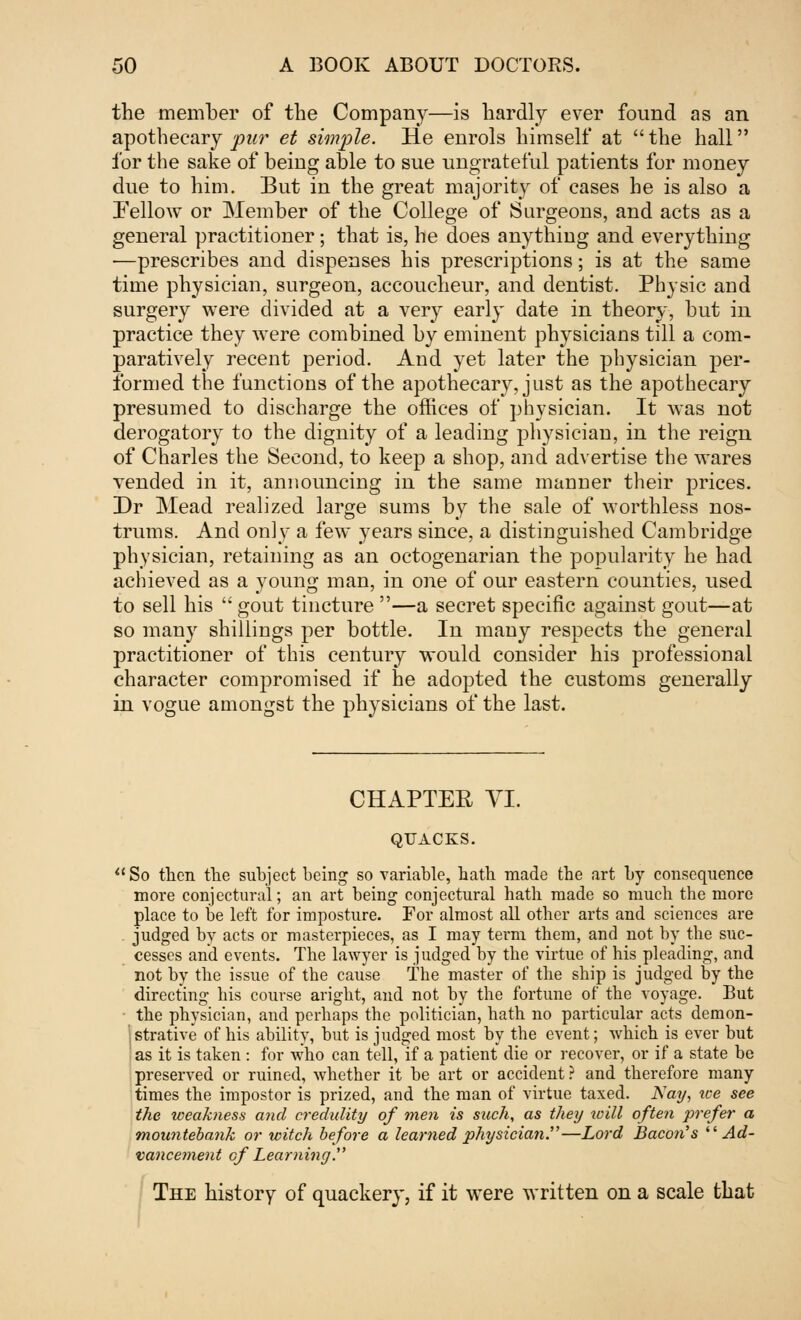 the member of the Company—is hardly ever found as an apothecary pur et simple. He enrols himself at the hall for the sake of being able to sue ungrateful patients for money due to him. But in the great majority of cases he is also a Fellow or Member of the College of Surgeons, and acts as a general practitioner; that is, he does anything and everything —prescribes and dispenses his prescriptions; is at the same time physician, surgeon, accoucheur, and dentist. Physic and surgery were divided at a very early date in theory, but in practice they were combined by eminent physicians till a com- paratively recent period. And yet later the physician per- formed the functions of the apothecary, just as the apothecary presumed to discharge the offices of physician. It was not derogatory to the dignity of a leading physician, in the reign of Charles the Second, to keep a shop, and advertise the wares vended in it, announcing in the same manner their prices. Dr Mead realized large sums by the sale of worthless nos- trums. And only a few years since, a distinguished Cambridge physician, retaining as an octogenarian the popularity he had achieved as a young man, in one of our eastern counties, used to sell his  gout tincture —a secret specific against gout—at so many shillings per bottle. In many respects the general practitioner of this century would consider his professional character compromised if he adopted the customs generally in vogue amongst the physicians of the last. CHAPTER VI. QUACKS. So then the subject being so variable, hath made the art hy consequence more conjectural; an art being conjectural hath made so much the more place to he left for imposture. For almost all other arts and sciences are judged by acts or masterpieces, as I may term them, and not by the suc- cesses and events. The lawyer is judged by the virtue of his pleading, and not by the issue of the cause The master of the ship is judged by the directing his course aright, and not by the fortune of the voyage. But the physician, and perhaps the politician, hath no particular acts demon- strative of his ability, but is judged most by the event; which is ever but as it is taken : for who can tell, if a patient die or recover, or if a state be preserved or ruined, whether it be art or accident? and therefore many times the impostor is prized, and the man of virtue taxed. Nay, we see the weakness and credulity of men is such, as they will often prefer a mountebank or witch before a learned physiciaji.—Lord Bacon''s Ad- vancement ofLearning. The history of quackery, if it were written on a scale that