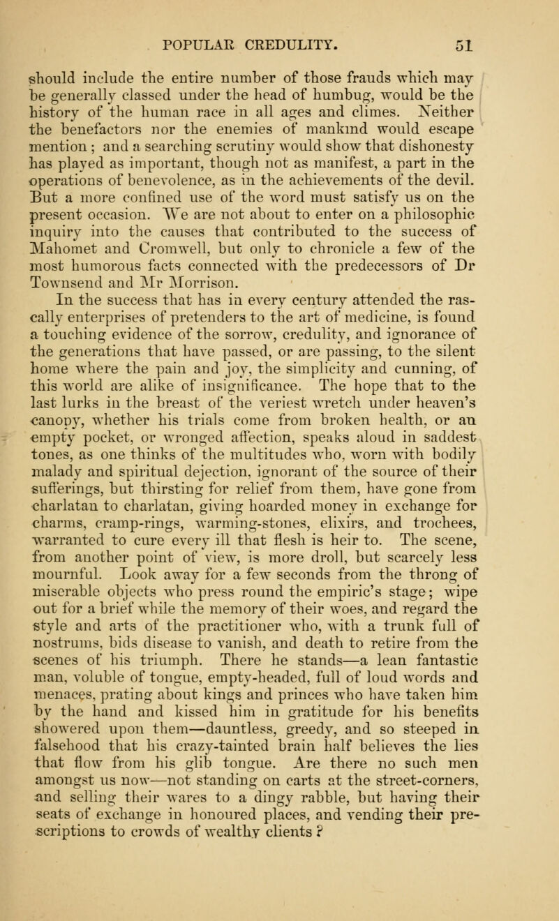 should include the entire number of those frauds which may be generally classed under the head of humbug, would be the history of the human race in all ages and climes. Neither the benefactors nor the enemies of mankind would escape mention ; and a searching scrutiny would show that dishonesty has played as important, though not as manifest, a part in the operations of benevolence, as in the achievements of the devil. But a more confined use of the word must satisfy us on the present occasion. We are not about to enter on a philosophic inquiry into the causes that contributed to the success of Mahomet and Cromwell, but only to chronicle a few of the most humorous facts connected with the predecessors of Dr Townsend and Mr Morrison. In the success that has in every century attended the ras- cally enterprises of pretenders to the art of medicine, is found a touching evidence of the sorrow, credulity, and ignorance of the generations that have passed, or are passing, to the silent home where the pain and joy, the simplicity and cunning, of this world are alike of insignificance. The hope that to the last lurks in the breast of the veriest wretch under heaven's <?anony, whether his trials come from broken health, or an empty pocket, or wronged affection, speaks aloud in saddest tones, as one thinks of the multitudes who, worn with bodily malady and spiritual dejection, ignorant of the source of their sufferings, but thirsting for relief from them, have gone from charlatan to charlatan, giving hoarded money in exchange for charms, cramp-rings, warming-stones, elixirs, and trochees, warranted to cure every ill that flesh is heir to. The scene, from another point of view, is more droll, but scarcely less mournful. Look away for a few seconds from the throng of miserable objects who press round the empiric's stage; wipe out for a brief while the memory of their woes, and regard the style and arts of the practitioner who, with a trunk full of nostrums, bids disease to vanish, and death to retire from the scenes of his triumph. There he stands—a lean fantastic man, voluble of tongue, empty-headed, full of loud words and menaces, prating about kings and princes who have taken him by the hand and kissed him in gratitude for his benefits showered upon them—dauntless, greedy, and so steeped in falsehood that his crazy-tainted brain half believes the lies that flow from his glib tongue. Are there no such men amongst us now—not standing on carts at the street-corners, and selling their wares to a dingy rabble, but having their seats of exchange in honoured places, and vending their pre- scriptions to crowds of wealthy clients ?