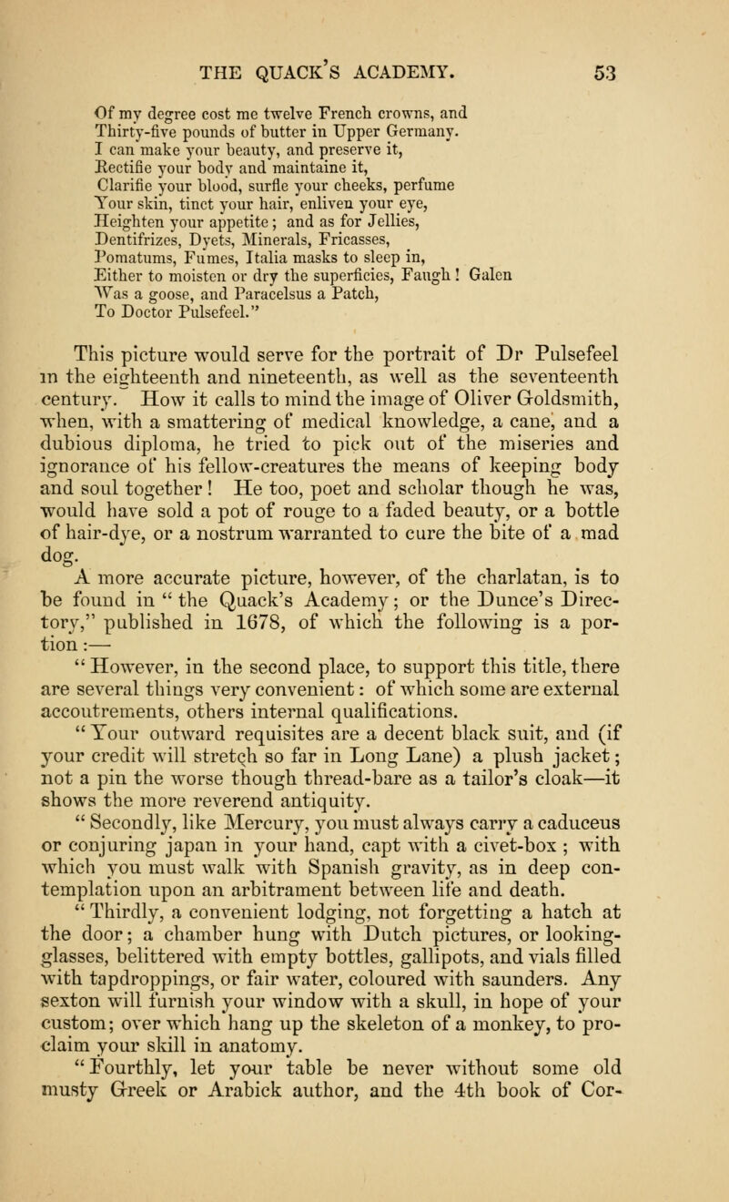 Of my degree cost me twelve French crowns, and Thirty-five pounds of butter in Upper Germany. I can make your beauty, and preserve it, Eectifie your body and maintaine it, Clarifie your blood, surfle your cheeks, perfume Your skin, tinct your hair, enliven your eye, Heighten your appetite; and as for Jellies, Dentifrizes, Dyets, Minerals, Fricasses, Pomatums, Fumes, Italia masks to sleep in, Either to moisten or dry the superficies, Faugh ! Galen Was a goose, and Paracelsus a Patch, To Doctor Pulsefeel. This picture would serve for the portrait of Dr Pulsefeel in the eighteenth and nineteenth, as well as the seventeenth century. How it calls to mind the image of Oliver Goldsmith, when, with a smattering of medical knowledge, a cane, and a dubious diploma, he tried to pick out of the miseries and ignorance of his fellow-creatures the means of keeping body and soul together ! He too, poet and scholar though he was, would have sold a pot of rouge to a faded beauty, or a bottle of hair-dye, or a nostrum warranted to cure the bite of a mad dog. A more accurate picture, however, of the charlatan, is to be found in  the Quack's Academy; or the Dunce's Direc- tory, published in 1678, of which the following is a por- tion :—  However, in the second place, to support this title, there are several things very convenient: of which some are external accoutrements, others internal qualifications.  Tour outward requisites are a decent black suit, and (if your credit will stretch so far in Long Lane) a plush jacket; not a pin the worse though thread-bare as a tailor's cloak—it shows the more reverend antiquity.  Secondly, like Mercury, you must always carry a caduceus or conjuring japan in your hand, capt with a civet-box ; with which you must walk with Spanish gravity, as in deep con- templation upon an arbitrament between life and death.  Thirdly, a convenient lodging, not forgetting a hatch at the door; a chamber hung with Dutch pictures, or looking- glasses, belittered with empty bottles, gallipots, and vials filled with tapdroppings, or fair water, coloured with saunders. Any sexton will furnish your window with a skull, in hope of your custom; over which hang up the skeleton of a monkey, to pro- claim your skill in anatomy. Fourthly, let your table be never without some old musty Greek or Arabick author, and the 4th book of Cor-