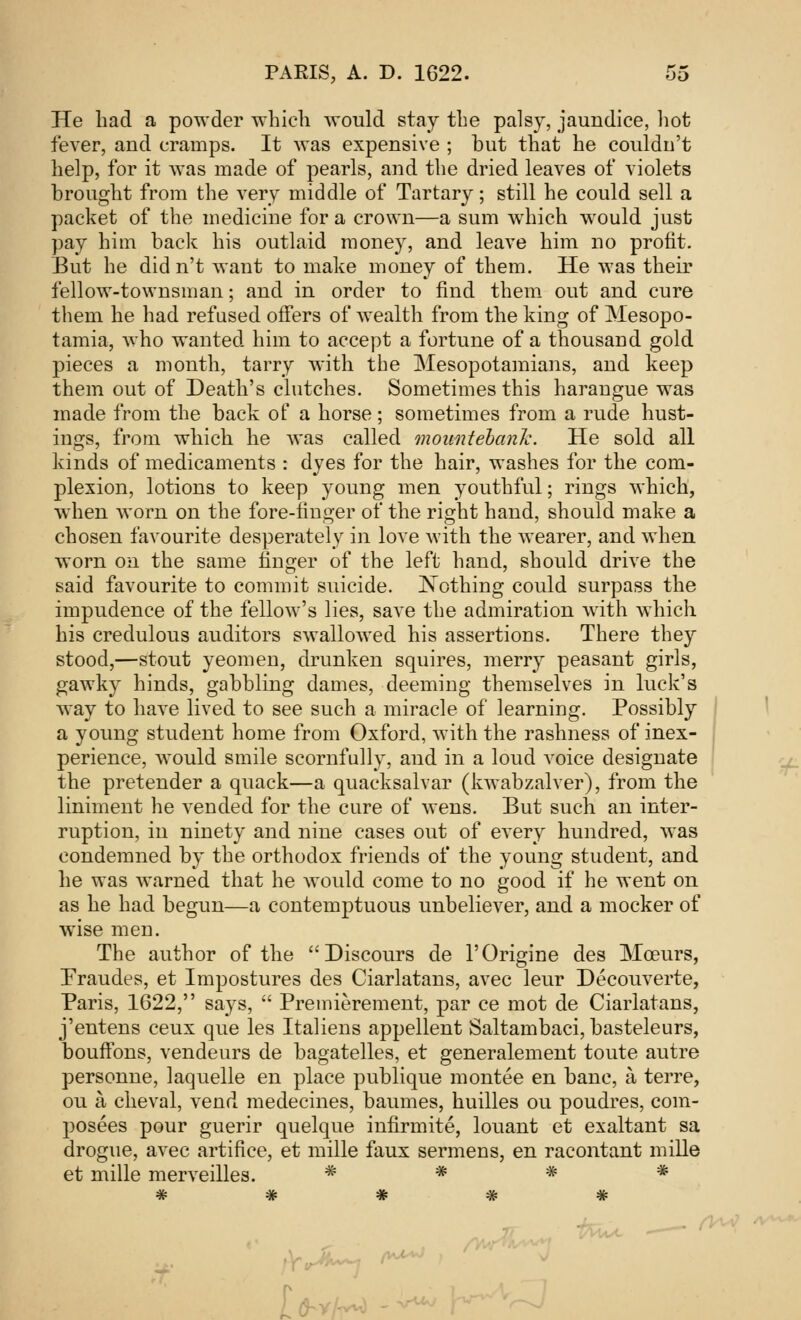 He had a powder which would stay the palsy, jaundice, hot fever, and cramps. It was expensive ; but that he couldn't help, for it was made of pearls, and the dried leaves of violets brought from the very middle of Tartary; still he could sell a packet of the medicine for a crown—a sum which would just pay him back his outlaid money, and leave him no profit. But he did n't want to make money of them. He was their fellow-townsman; and in order to find them out and cure them he had refused offers of wealth from the king of Mesopo- tamia, who wanted him to accept a fortune of a thousand gold pieces a month, tarry with the Mesopotamians, and keep them out of Death's clutches. Sometimes this harangue was made from the back of* a horse; sometimes from a rude hust- ings, from which he was called mountebank. He sold all kinds of medicaments : dyes for the hair, washes for the com- plexion, lotions to keep young men youthful; rings which, when worn on the fore-finger of the right hand, should make a chosen favourite desperately in love with the wearer, and when worn on the same finger of the left hand, should drive the said favourite to commit suicide. JNothing could surpass the impudence of the fellow's lies, save the admiration with which his credulous auditors swallowed his assertions. There they stood,—stout yeomen, drunken squires, merry peasant girls, gawky hinds, gabbling dames, deeming themselves in luck's way to have lived to see such a miracle of learning. Possibly a young student home from Oxford, with the rashness of inex- perience, would smile scornfully, and in a loud voice designate the pretender a quack—a quacksalvar (kwabzalver), from the liniment he vended for the cure of wens. But such an inter- ruption, in ninety and nine cases out of every hundred, was condemned by the orthodox friends of the young student, and he was warned that he would come to no good if he went on as he had begun—a contemptuous unbeliever, and a mocker of wise men. The author of the Discours de l'Origine des Mceurs, Fraudes, et Impostures des Ciarlatans, avec leur Decouverte, Paris, 1622, says,  Premierement, par ce mot de Ciarlatans, j'entens ceux que les Italiens appellent Saltambaci, basteleurs, bouffons, vendeurs de bagatelles, et generalement toute autre personne, laquelle en place publique montee en banc, a terre, ou a cheval, vend medecines, baumes, huilles ou poudres, com- posees pour guerir quelque infirmite, louant et exaltant sa drogue, avec artifice, et mille faux sermens, en racontant mille et mille merveilles. * * * * * * # # # t ——- (